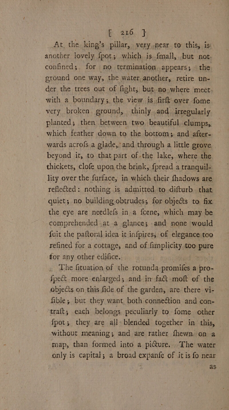 At, the king’s pillar, very,,near. to this, is another lovely fpot; which, is. fmall, but not. confineds;. for no termination. appears; ~ the ground one way, the water, another, retire un- der the trees out of fight, but, no where meet. with a boundary ;, the view is ;firft over fome very broken ground, thinly and. irregularly planted; then. between two beautiful. clumps,, which feather down to the bottoms. and after- wards acrofs a glade, and through a little grove — beyond it, to that part of -the lake, where the thickets, clofe upon, the brink, fpread a tranquil- lity over the furface, in which their fhadows are refleted: nothing is admitted, to difturb that quiet; no building obtrudes; for objects to. fix the eye are needlefs in a {fcene, which may be comprehended .at a glance; and none would fuit the paftoral idea it infpires, of elegance too refined for a cottage, and of fimplicity too pure for any other edifice. | The fituation of the rotunda onal a pro- fpect more enlarged; and in fact -moft of the objects on this fide of the garden, are there vi- fible; but they want. both conneétion and con- traft; each belongs peculiarly to fome other fpot; they are all: blended together in this, without meaning; and are rather fhewn. on a map, than formed into a picture. The water only is capital; a broad expanfe of it is fo near aS