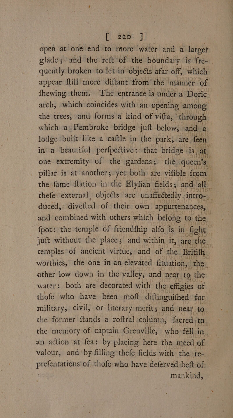 fi tems J open at oné end to more water and a larget glade; and the reft of the boundary is fre-_ quently broken to let in objects afar off, which appear ftill more diftant from the manner of fhewing them. The entrance is under a Doric arch, which coincides with an opening among the trees, and forms a kind of vifta, ‘through _ which a» Pembroke bridge juft below, and a. lodge built like a caftle in the park, are feen in a beautiful perfpective: that bridge is, at one extremity of the gardens; the queen’s- . pillar is at another; yet both are vifible. from. the fame ftation in the Elyfian fields; and all thefe. external objects are unaffectedly . intro- duced, divefted of their own appurtenances, | -and combined with others which belong to the : fpot: the temple of friendfhip alfo is in fight Pa - juft without the place; and within it, are the. temples of ancient virtue, and of the Britith worthies, the one in an elevated fituation, ‘the other low down in the va lley, and near to the ‘water: both are decorated with the effigies of thofe who have been moft diftinguithed for military, civil, or literary merit; and near to the former ftands a roftral column, facred, to. the memory of captain Grenville, who fell in an action at fea: by placing here the meed of valour, and by filling thefe fields with the ‘re- alae caiieabail of thofe who have deferved beft of - mankind,