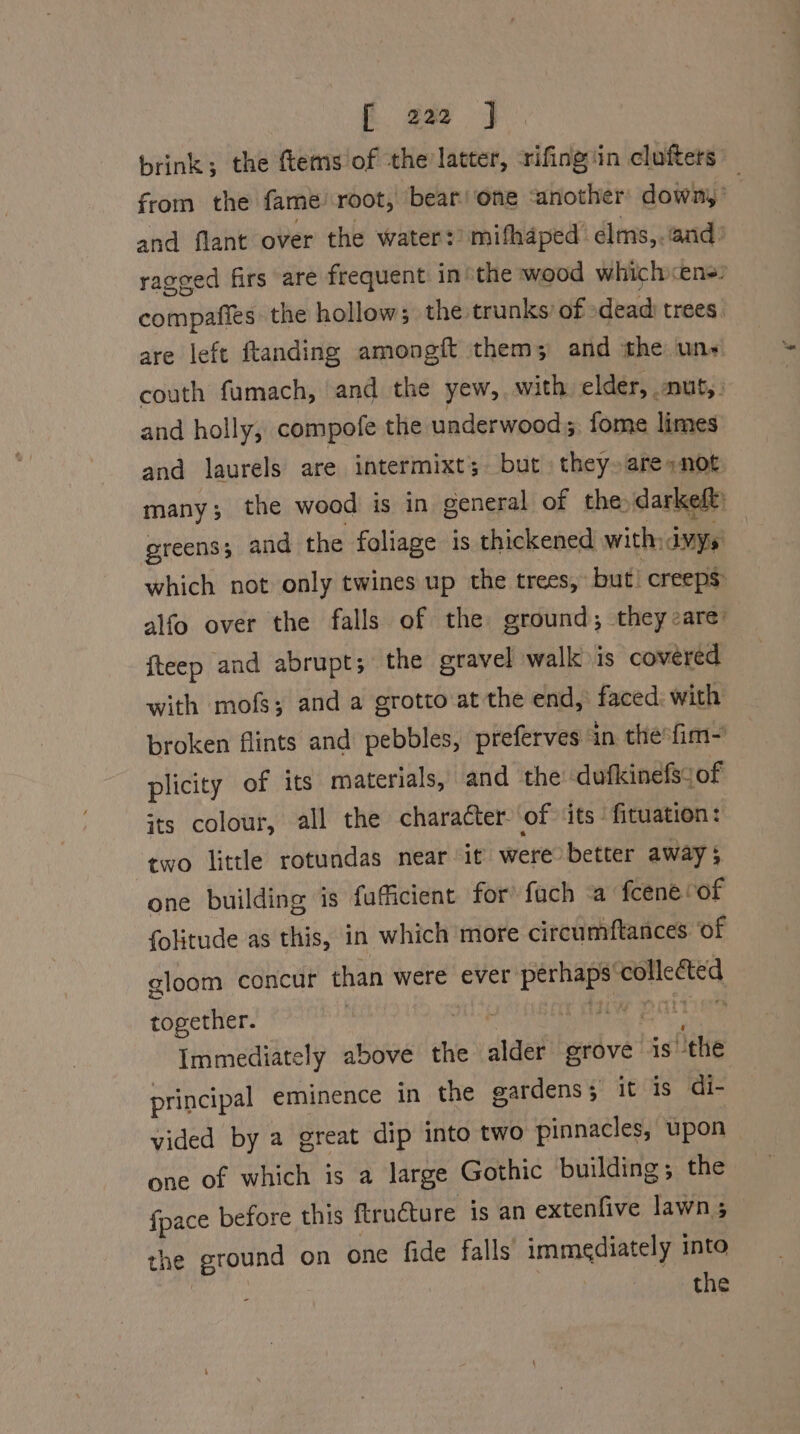 brink; the ftems/of the latter, srifing'in clufters from the fame root, bear one ‘another downy’ and flant over the water?) mifhaped’ elms,.‘and: ragged firs are frequent in’ the wood whichens? compafies: the hollow; the trunks’ of dead trees” are left ftanding amongit them; and the uns couth fumach, and the yew, with elder, nut,: and holly, compofe the underwood. fome limes and laurels are intermixt; but they»are:not. many ; the wood is in general of the darkeft: greens; and the foliage is thickened with: dvys: which not only twines up the trees, but! creeps: alfo over the falls of the ground; they are: fteep and abrupt; the gravel walk is covered with mofs; and a grotto at the end, faced: with broken flints and pebbles, preferves ‘in the fim~ plicity of its materials, and the dufkinefsyof its colour, all the character. of its fituation: two little rotundas near it were better away; one building is fufficient for fuch a fcene “of folitude as this, in which more circumftances ‘of gloom concur than were ever perhaps collected together. | shat TW PATE Immediately above the alder grove is ‘the principal eminence in the gardens; it is di- vided by a great dip into two pinnacles, upon one of which is a large Gothic building; the fpace before this ftru€ture is an extenfive lawns the ground on one fide falls’ immediately into ; : the