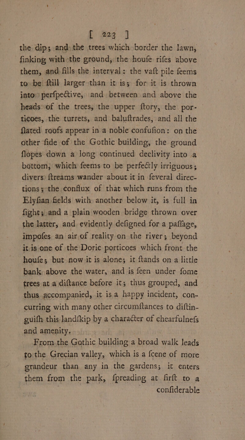 [ Res | | the dip; and: the trees which border the lawn, finking with the ground, the houfe rifes above them, and fills the interval: the vaft pile feems to be ftill larger than it iss for it is thrown into perfpective, and. between and above the heads*of the trees, the upper ftory, the por- ticoes, the turrets, and baluftrades, and all the {lated roofs appear in a noble confufion: on the other fide of the Gothic building, the ground flopes down a Jong continued declivity into a bottom, which feems to be perfectly irriguous ; divers? {treams wander about it in feveral direc- tions ;-the conflux of that which runs from the Elyfian fields with another below it, is full in fight;.and a plain wooden bridge thrown over the latter, and evidently defigned for a paflage, impofes an air,of reality on the river; beyond itisione of the Doric porticoes which front the houfe; but now it is alone; it ftands on a little bank, above the water, and is feen under fome trees at a diftance before it; thus grouped, and thus accompanied, it isa happy incident, con- curring with many other circumftances to diftin- guith this landfkip by a character of chearfulnefs and amenity. : From.the Gothic building a broad walk leads tothe Grecian valley, which is a fcene of more grandeur than any in the gardens; it enters them from the park, fpreading at firft to a ~ confiderable