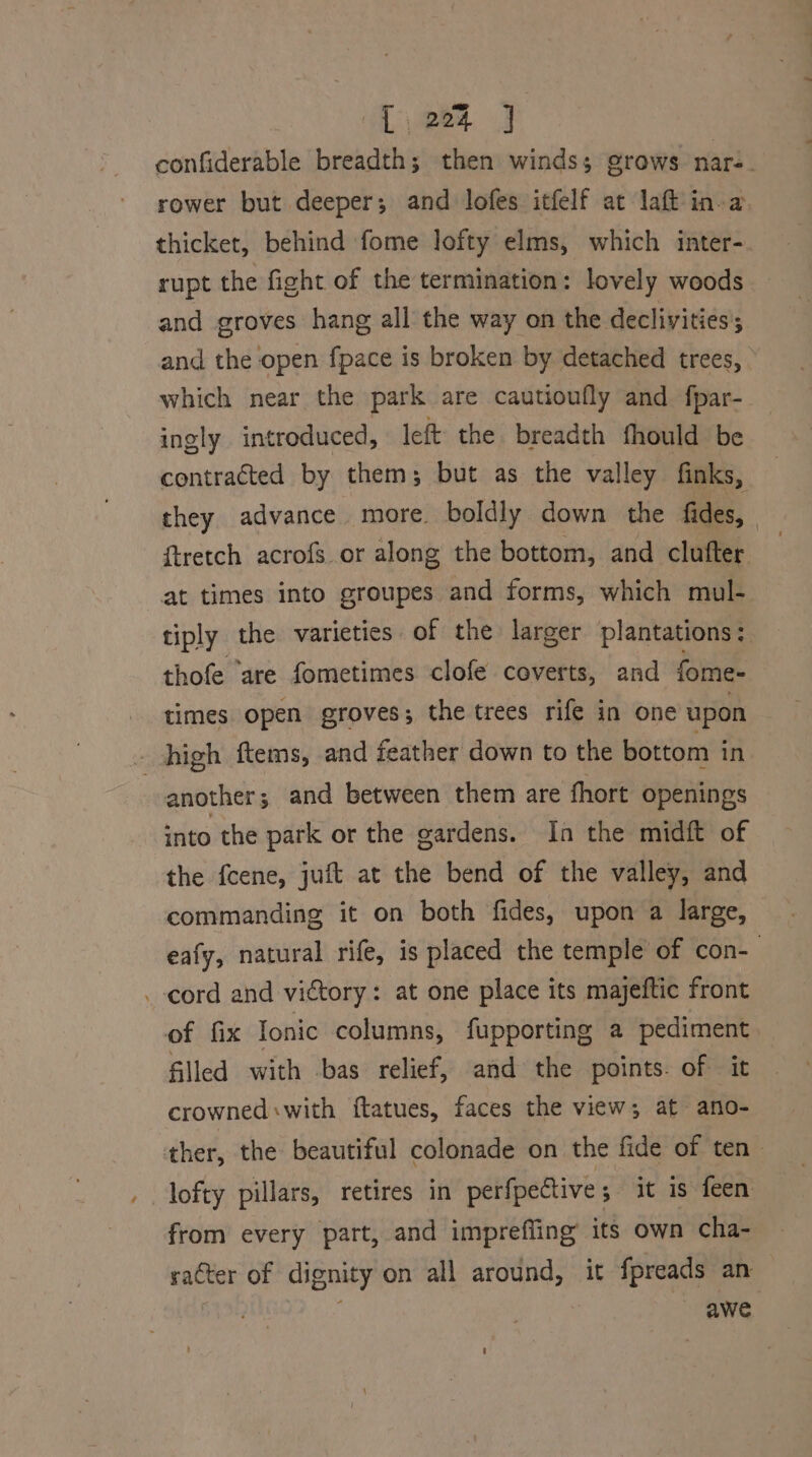 L224 ] confiderable breadth; then winds; grows nar: rower but deeper; and lofes itfelf at laft in-a. thicket, behind fome lofty elms, which inter- rupt the fight of the termination: lovely woods and groves hang all the way on the declivities; and the open fpace is broken by detached trees, which near the park are cautioufly and fpar- ingly introduced, left the breadth fhould be contracted by them; but as the valley finks, they advance more. boldly down the fides, ftretch acrofs or along the bottom, and clufter at times into groupes and forms, which mul- tiply the varieties of the larger plantations: thofe ‘are fometimes clofe coverts, and fome- - high ftems, and feather down to the bottom in another; and between them are fhort openings into the park or the gardens. In the midft of the fcene, juft at the bend of the valley, and commanding it on both fides, upon a large, eafy, natural rife, is placed the temple of con-— _-cord and victory: at one place its majeftic front of fix Tonic columns, fupporting a pediment filled with bas relief, and the points. of it crowned: with ftatues, faces the view; at ano- ther, the beautiful colonade on the fide of ten lofty pillars, retires in perfpective; it is feen from every part, and imprefling its own cha- saCter of dignity on all around, it fpreads an | awe