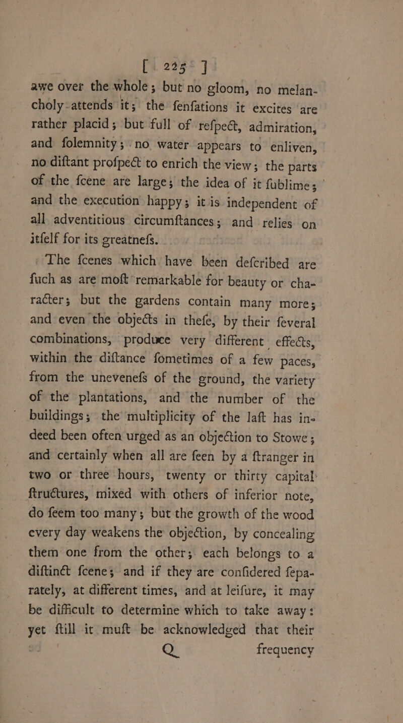 [225° J awe over the whole ; ; but no gloom, no melan- choly- attends it; the fenfations it excites are rather placid; but full of refpea, admiration, and folemnity; no water appears to enliven, no diftant profpect to enrich the view; the parts of the fcene are large; the idea of it fublime; and the execution happy; it is independent af all adventitious circumftances; and relies on itfelf for its greatnefs. ' The fcenes which have been defcribed are fuch as aré moft remarkable for beauty or cha- racter; but the gardens contain many more; and even the objects in thefe, by their feveral combinations, produce very different effects, within the diftance fometimes of a few paces, from the unevenefs of the ground, the variety of the plantations, and the number of the buildings; the multiplicity of the laft has in- deed been often urged as an objection to Stowe; and certainly when all are feen by a ftranger in two or three hours, twenty or thirty capital: ftructures, mixed with others of inferior note, do feem too many; but the growth of the wood every day weakens the objection, by concealing them one from the other; each belongs to a diftinét fcene; and if they are confidered fepa- rately, at different times, and at leifure, it may be dificult to determine which to take away: yet fill ic muft be acknowledged that their Q. frequency
