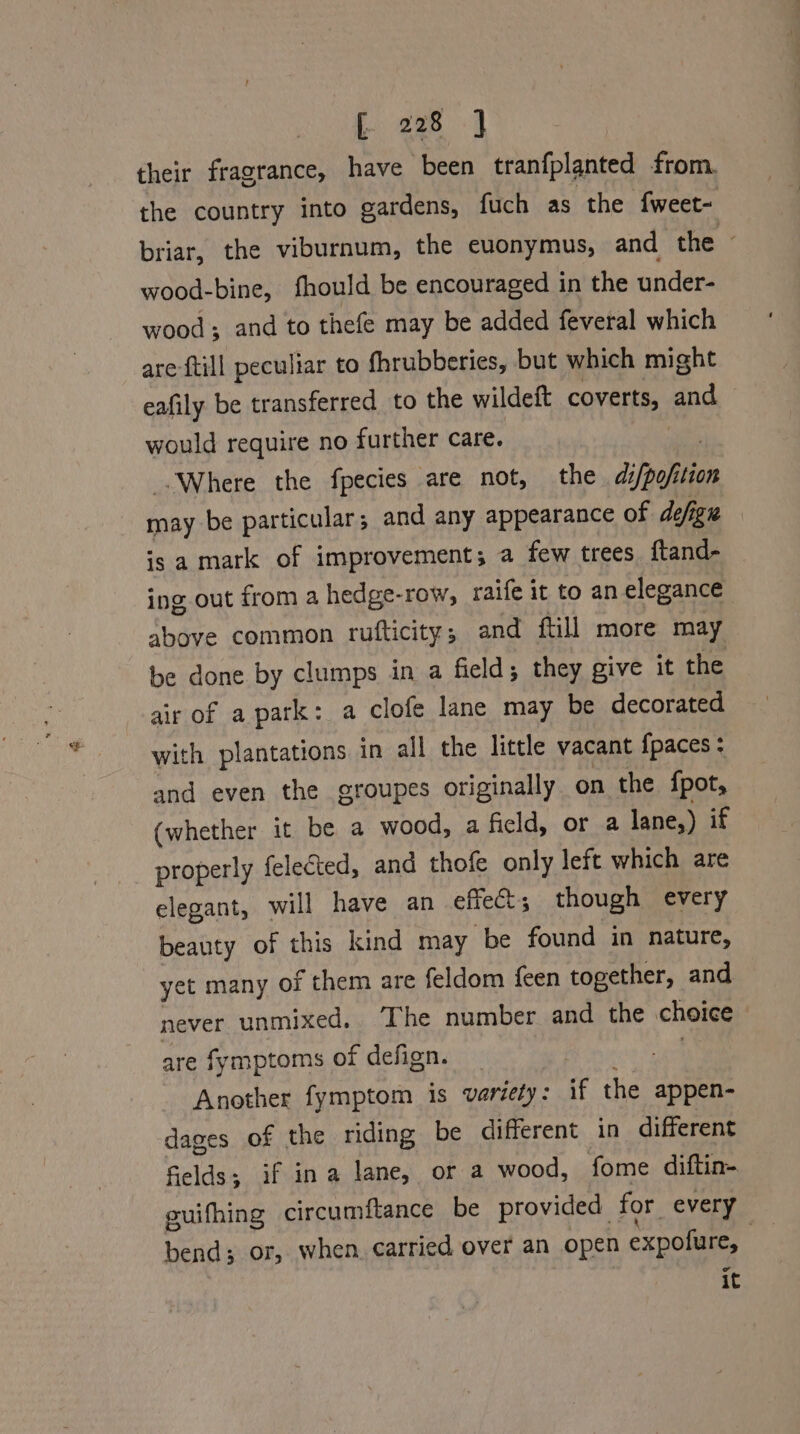 their fragrance, have been tranfplanted from. the country into gardens, fuch as the fweet- briar, the viburnum, the ecuonymus, and the © wood-bine, fhould be encouraged in the under- wood; and to thefe may be added feveral which are {till peculiar to fhrubberies, but which might eafily be transferred to the wildeft coverts, and would require no further care. wa Where the fpecies are not, the di/pofition may be particular; and any appearance of defign is a mark of improvement; a few trees. ftand- ing out from a hedge-row, raife it to an elegance above common rufticity; and ftill more may be done by clumps in a field; they give it the air of a park: a clofe lane may be decorated with plantations in all the little vacant {paces : and even the groupes originally on the fpot, (whether it be a wood, a field, or a lane,) if properly felected, and thofe only left which are elegant, will have an effect; though every beauty of this kind may be found in nature, yet many of them are feldom feen together, and never unmixed. The number and the choice are fymptoms of defign. _ Fi ins? aa Another fymptom is variety: if the appen- dages of the riding be different in different fields; if ina lane, or a wood, fome diftin-. guifhing circumftance be provided for every bend; or, when carried over an open expofure, it