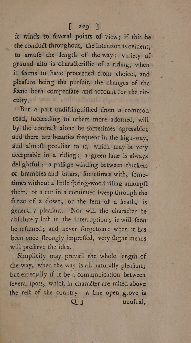 it winds to feveral points of view; if this be the conduét throughout, the intention is evident, to amufe the length of the way: variety of gtound alfo is characteriftic of a riding, when it feems to have proceeded from choice; and pleafure being the purfuit, the changes of the fcene both compenfate and account for the cir- cuity. “But a part undiftinguifhed from a common road, fucceeding to others more adorned, will by the contraft alone be fometimes agreeable; and there are beauties frequent in the high-way, and almoft peculiar to it, which may be very acceptable in a riding: a green lane is always delightful ; a paflage winding between thickets of brambles and: briars, fometimes with, fome- them, or a cut in a continued {weep through the furze of a down, or the fern of a heath, is generally pleafant. Nor will the character be abfolutely loft in the interruption; it will foon be refumed; and never forgotten: when it has been once ftrongly imprefled, very flight means will preferve the idea. Simplicity may prevail the whole length of the way, when the way is all naturally pleafant; but efpecially if it be a communication between feveral {pots, which in charaéter are raifed above the reft of the country: a fine open grove is as Q 3 unufual,