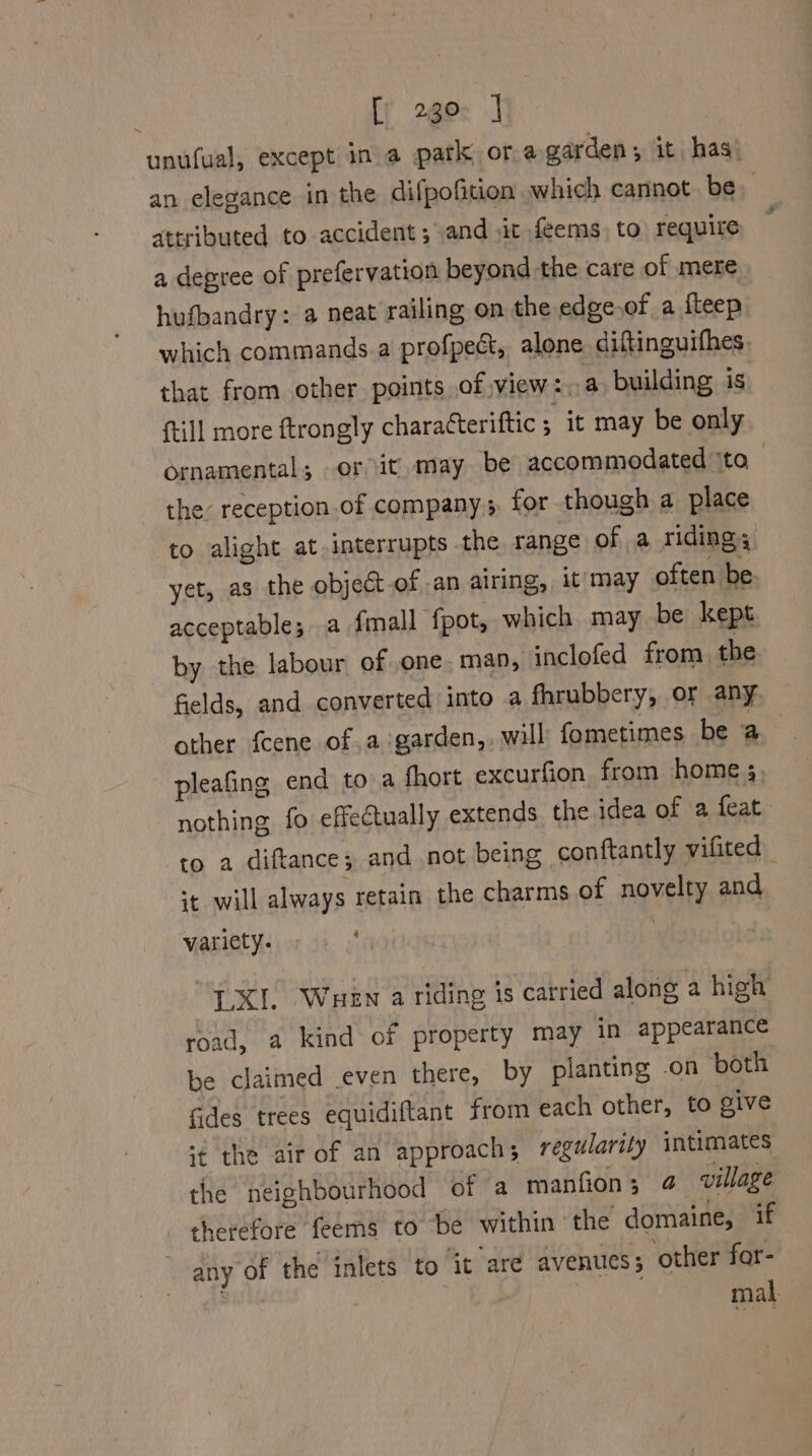 fy 2gec J unufual, except in a patk ora garden; it has! an elegance in the difpofition which cannot. be attributed to accident ; and sit feems) to require a degree of prefervation beyond the care of mere hufbandry: a neat railing on the edge,of a fleep which commands a profpect, alone diftinguifhes, that from other points of view:.a building is {till more ftrongly characteriftic ; it may be only ornamental; or it. may be accommodated to the reception .of company 5 for though a place to alight at interrupts the range of a riding; yet, as the object of an airing, it may often be acceptable; a fmall ‘fpot, which may be kept by the labour of one. man, inclofed from the fields, and converted into a fhrubbery, or any other fcene of .a garden,, will fometimes be a pleafing end toa fhort excurfion from home 5, nothing fo effectually extends the idea of a feat to a diftance; and not being conftantly vifited | it will always retain the charms of novelty and Vasietyveiar di <* Pa LXI. Wuewn a riding is carried along a high road, a kind of property may in appearance be claimed .even there, by planting -on both fides trees equidiftant from each other, to give ‘¢ the air of an approach; regularity intimates the neighbourhood of a manfion; 4 village therefore feems to be within ‘the domaine, if any of the inlets to it are avenues; other for- | mal