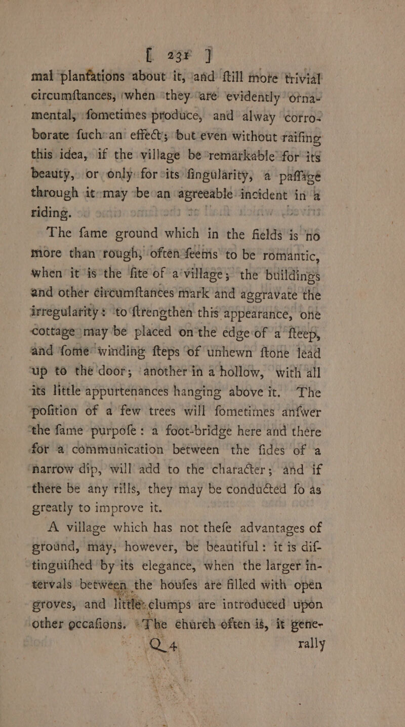 eee a mal ‘plantations about it, and fill mote trivial circumftances, (when “they. are evidently otnas mental, fometimes produce, and alway otro: borate fuch»an effects but even without raifing this idea, if the village be ‘remarkable for its beauty, or only: for cits fingularity, a paffage through it:may “be an eigen incident in’ a riding. | FONE The fame ground which in the fields is ‘nd more than rough; often Yeettis to be romantic, when it is the fite of a’ village; the buildings and other ¢ircumftances mark and aggravate the irregularity: ‘to ftrengthén this Appearance, one cottage» may be placed on'the edge‘of a’ fteep, and fome® windine fteps ‘of unhewn ftone lead up to the door; ‘another in a hollow, with all ts little appurtenances hanging above it. The ‘pofition of a few trees will fometimes anfwer ‘the fame purpofe: a foot-bridge here and there for a communication between the fides of a ‘harrow dip, will add to the character; and if “there be any rills, they may be conduted fo as greatly to improve it. A village which has not thefe advantages of ground, may, however, be beautiful: it is dif- ~tinguifhed by its elegance, when the larger in- tervals betwéen the houfes are filled with open groves, and little: clumps are introduced upon other eccafions. | The éhureh often is, it gene- hs Q4 rally
