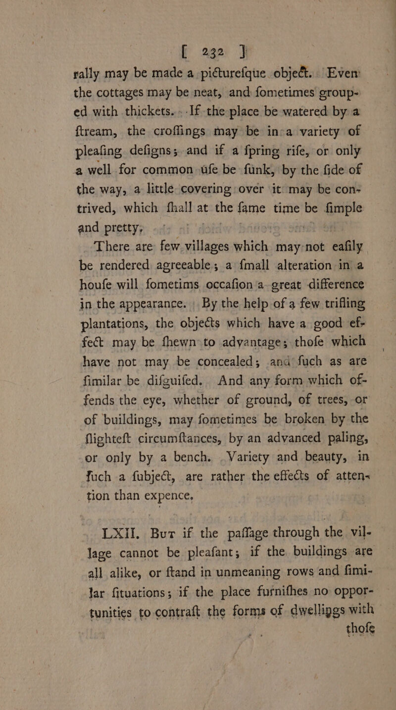 rally may be made a picturefque object. Even the cottages may be neat, and fometimes group- ed with thickets. .-If the place be watered by a ftream, the croffings may be ina variety of pleafing defigns; and if a fpring rife, or only a well for common fe be funk, by the fide of the way, a little covering over it may be con- trived, which fhall at the fame time si fim and pretty, iota a | There are few villages which may-not eafily be rendered agreeable; a fmall alteration in a houfe will fometims. occafion a.great difference in the appearance. By the help of a few trifling plantations, the objects which have a good ef- fect may be fhewn to adyantage; thofe which have not may be concealed; and fuch as are fimilar be difguifed. And any form which of- fends the eye, whether of ground, of trees, or of buildings, may fometimes be broken by the ‘flighteft circumftances, by an advanced paling, or only by a bench. . Variety and beauty, in fuch a fubject, are rather the effects of atten. tion than expence, | LXII. Bur if the paffage through the vil- lage cannot be pleafant; if the. buildings are all alike, or ftand in unmeaning rows and fimi- lar fituations; if the place furnifhes no oppor- tunities to. contraft the forms of dwellipgs with thofe
