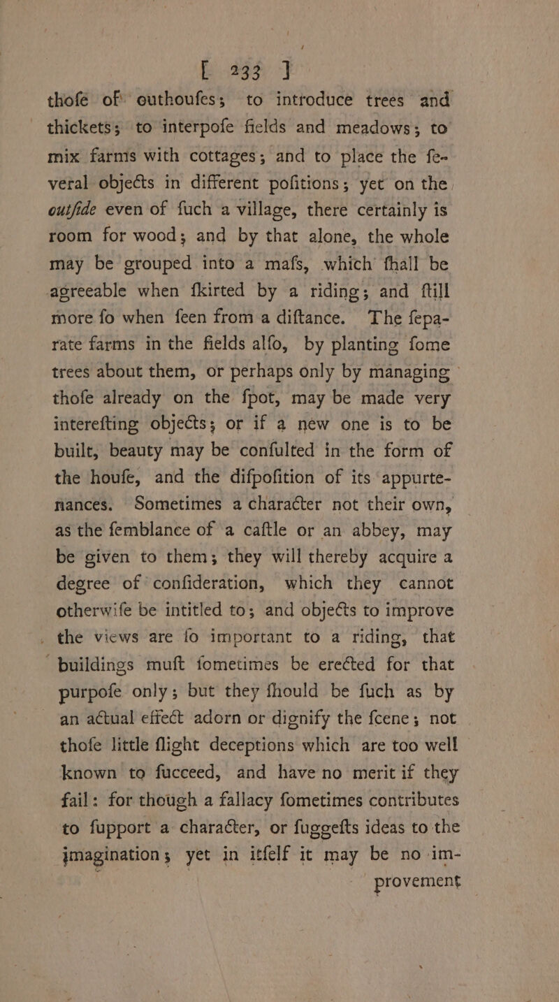 thofe of euthoufes; to introduce trees and thickets; to interpofe fields and meadows; to mix farmis with cottages; and to place the fe- veral objects in different pofitions; yet on the outfide even of fuch a village, there certainly is room for wood; and by that alone, the whole may be grouped into a mafs, which’ fhall be agreeable when {fkirted by a riding; and ftill more fo when feen from a diftance. The fepa- rate farms in the fields alfo, by planting fome trees about them, or perhaps only by managing © thofe already on the fpot, may be made very interefting objects; or if a new one is to be built, beauty may be confulted in the form of the houfe, and the difpofition of its appurte- nances. Sometimes a character not their own, as the femblance of a caftle or an abbey, may be given to them; they will thereby acquire a degree of confideration, which they cannot otherwife be intitled to; and objets to improve _ the views are fo important to a riding, that buildings muft fometimes be ere€ted for that purpofe only; but they fhould be fuch as by an actual effect adorn or dignify the fcene; not thofe little flight deceptions which are too well — known to fucceed, and have no merit if they fail: for though a fallacy fometimes contributes to fupport a character, or fuggefts ideas to the jmagination; yet in itfelf it may be no -im- provement