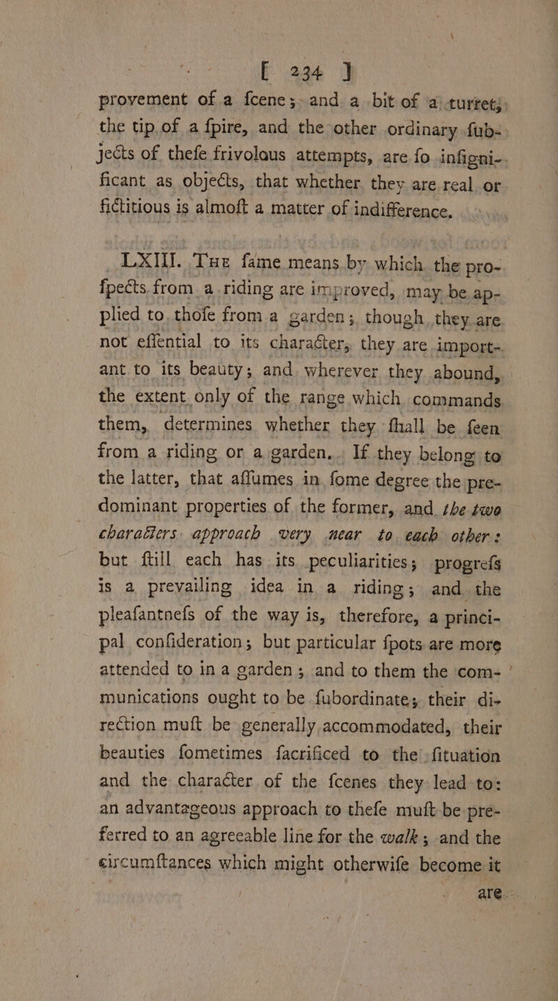 ficant as objects, that whether. they are real or fictitious 1 is almoft a matter of indifference. LXI. Tue fame means by which. the pro- fpects. from. a_.riding are im; proved, may be ap- plied to, thofe from a abies te though they..are ant to its beauty; and wherever they abound, the extent only of the range which. commands them, determines whether they fhall be feen from a riding or a garden, If they belong: to the latter, that affumes in. fome degree the pre- dominant properties of the former, and she two charatiers. approach very near to each others: but ftill each has its peculiarities; progrefs is a preyailing idea in a riding; and the pleafantnefs of the way is, therefore, a princi- pal confideration; but particular fpots. are more attended to in a garden; and to them the ‘com- munications ought to be fubordinate; their di- rection muft be generally accommodated, their beauties fometimes facrificed to the -fituation and the character of the fcenes they lead to: an advantageous approach to thefe mutt be pre- ferred to an agreeable line for the walk; and the eircumftances which might otherwife become it ~