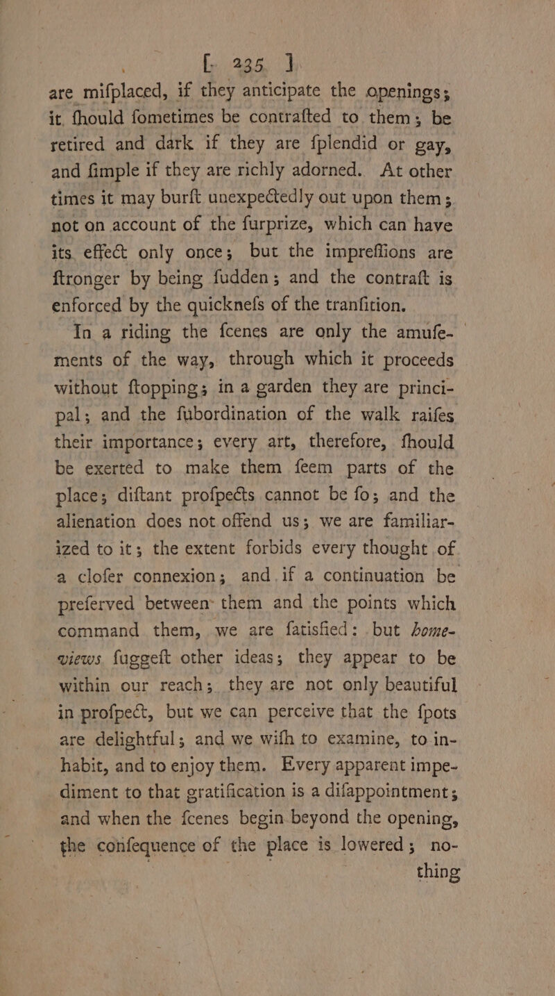 3 fp 425. J are mifplaced, if they anticipate the openings, it. fhould fometimes be contrafted to them, be retired and dark if they are {plendid or gay, and fimple if they are richly adorned. At other times it may burft unexpectedly out upon them; not on account of the furprize, which can have its. effect only once; but the impreffions are ftronger by being fudden; and the contraft is enforced by the quicknefs of the tranfition. In a riding the fcenes are only the amufe- ments of the way, through which it proceeds without ftopping; in a garden they are princi- pal; and the fubordination of the walk raifes their importance ; every art, therefore, fhould be exerted to make them feem parts of the place; diftant profpects cannot be fo; and the alienation does not offend us; we are familiar- ized to it; the extent forbids every thought of a clofer connexion; and.if a continuation be preferved between: them and the points which command them, we are fatisfied: but bome- views, fuggeft other ideas; they appear to be within our reach; they are not only beautiful in profpect, but we can perceive that the fpots are delightful; and we wifh to examine, to in- habit, and to enjoy them. Every apparent impe- diment to that gratification is a difappointment; and when the fcenes begin beyond the opening, the confequence of the place is lowered; no- : ee thing