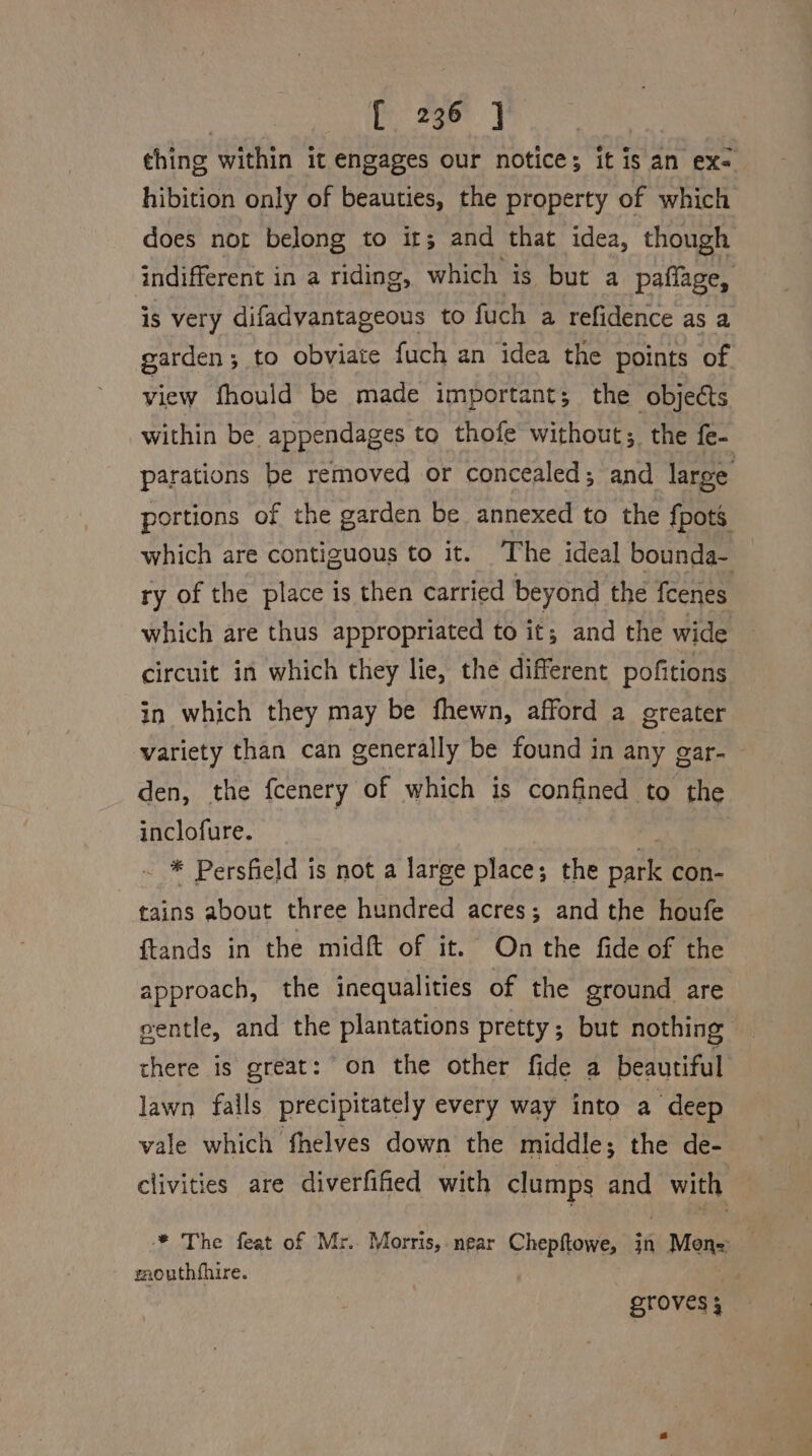 thing within it engages our notice; it is an ex- hibition only of beauties, the property of which does not belong to ir; and that idea, though indifferent in a riding, which is but a paffage, is very difadvantageous to fuch a refidence as a garden; to obviaie fuch an idea the points of view fhould be made important; the objects within be appendages to thofe without; the fe- parations be removed or concealed; and large portions of the garden be annexed to the {pots which are contiguous to it. The ideal bounda- ry of the place is then carried beyond the feenes which are thus appropriated to it; and the wide circuit in which they lie, the different pofitions in which they may be fhewn, afford a greater variety than can generally be found in any gar- den, the fcenery of which is confined to the inclofure. - * Persfield is not a large place; the oa con- tains about three hundred acres; and the houfe {ftands in the midft of it. On the fide of the approach, the inequalities of the ground are eentle, and the plantations pretty; but nothing there is great: on the other fide a beautiful lawn falls precipitately every way into a deep vale which fhelves down the middle; the de- clivities are diverfified with clumps and with * The feat of Mr. Morris, near Chepftowe, in Mons mouthfhire. 7 groves 3