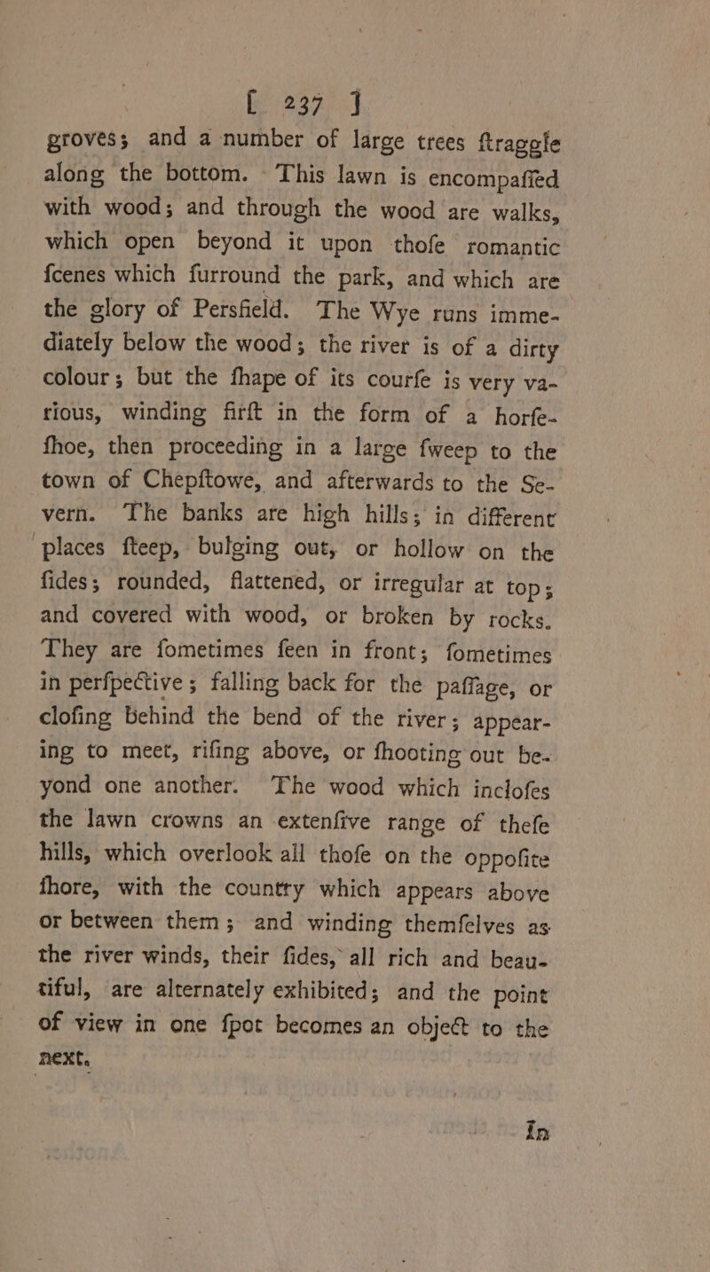 Ca a groves; and a number of large trees ftragele along the bottom. This lawn is encompafied with wood; and through the wood are walks, which open beyond it upon thofe romantic fcenes which furround the park, and which are the glory of Persfield. The Wye runs imme- diately below the wood; the river is of a dirty colour; but the fhape of its courfe is very va- rious, winding firft in the form of a horfe- fhoe, then proceeding in a large fweep to the town of Chepftowe, and afterwards to the Se- vern. The banks are high hills; in different e places fteep, bulging out, or hollow on the fides; rounded, flattened, or irregular at top; and covered with wood, or broken by rocks. They are fometimes feen in front; fometimes in perfpective ; falling back for the paffage, or clofing behind the bend of the river; appear- ing to meet, rifing above, or fhooting out be. yond one another. The wood which inclofes the lawn crowns an extenfive range of thefe hills, which overlook all thofe on the oppofite fhore, with the country which appears above or between them; and winding themfelves as the river winds, their fides, all rich and beau- tiful, are alternately exhibited; and the point of view in one fpot becomes an object to the next, In