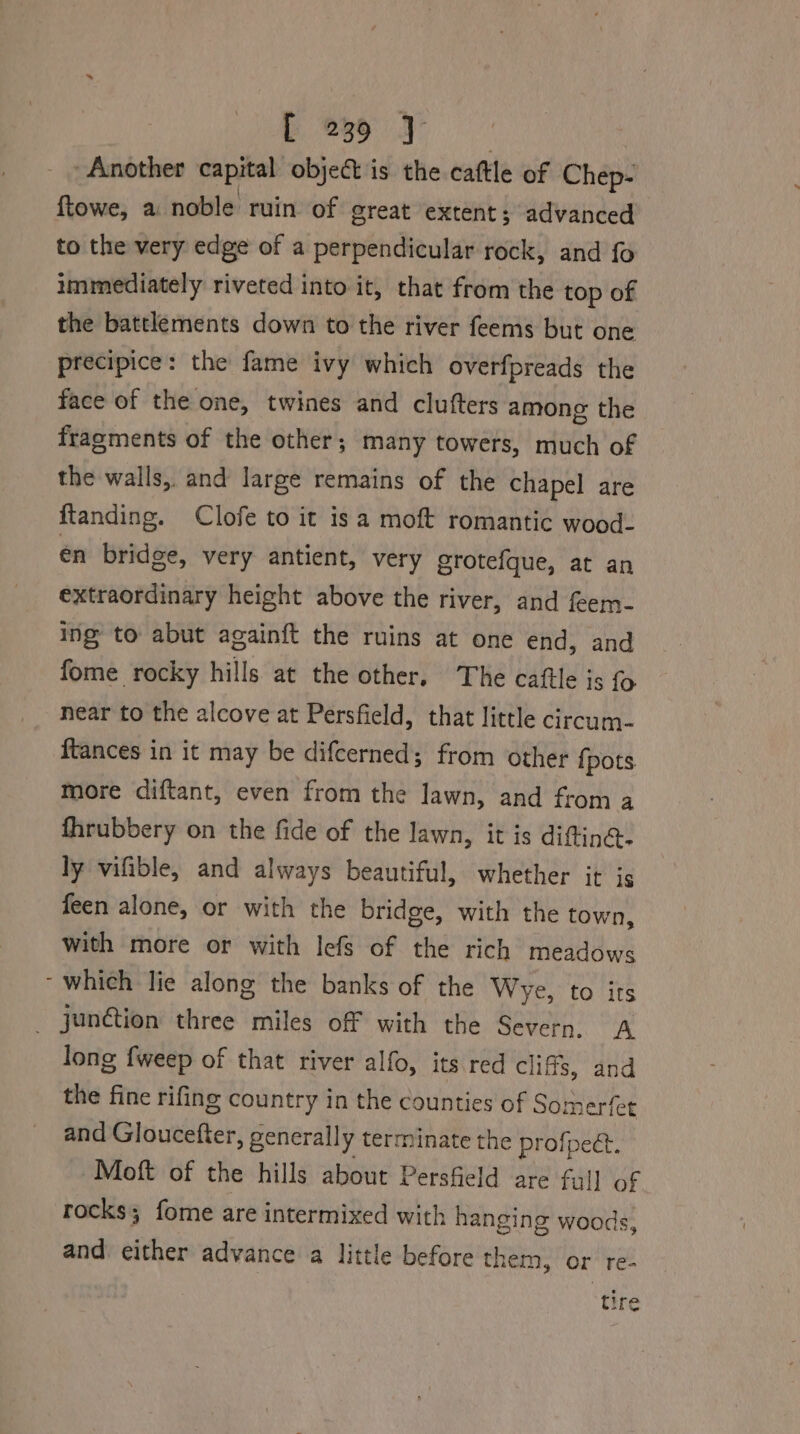 Another capital object is the cattle of Chep- ftowe, a noble ruin of great extent; advanced to the very edge of a perpendicular rock, and fo immediately riveted into it, that from the top of the battlements down to the river feems but one precipice: the fame ivy which overfpreads the face of the one, twines and clufters among the fragments of the other; many towers, much of the walls, and large remains of the chapel are ftanding. Clofe to it isa moft romantic wood- en bridge, very antient, very grotefque, at an extraordinary height above the river, and feem- ing to abut againft the ruins at one end, and fome rocky hills at the other, The cattle is near to the alcove at Persfield, that little circum- ftances in it may be difcerned; from other {pots more diftant, even from the lawn, and from a fhrubbery on the fide of the lawn, it is diftinG- ly vifible, and always beautiful, whether it is feen alone, or with the bridge, with the town, with more or with lefs of the rich meadows which lie along the banks of the Wye, to its junction three miles off with the Severn, A long {weep of that river alfo, its red cliffs, and the fine rifing country in the counties of Somerfet and Gidueetter » generally terminate the profpee. Moft of the hills about Persfield are full of rocks; fome are intermixed with hanging woods, and either advance a little before them, ‘or’ re- tire