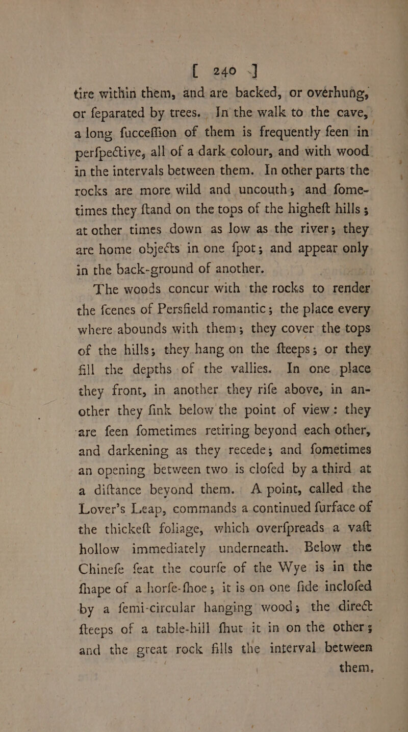 tire within them, and are backed, or overhung, or feparated by trees. In the walk to the cave, along fucceffion of them is frequently feen in’ perfpective, all of a dark colour, and with wood - in the intervals between them. In other parts the rocks are more wild and uncouth; and fome- times they ftand on the tops of the higheft hills 5 at other times down as low as the river; they are home objects in one fpot; and appear only in the back-ground of another. | The woods concur with the rocks to sae the fcenes of Persfield romantic; the place every where abounds with them; they cover the tops of the hills; they.hang on the fteeps; or they fill the depths of the vallies. In one_ place they front, in another they rife above, in an- other they fink below the point of view: they ‘are feen fometimes retiring beyond each other, and darkening as they recede; and fometimes an opening between two is clofed by a third at a diftance beyond them. A point, called the Lover’s Leap, commands a.continued furface of the thickeft foliage, which overfpreads a vaft hollow immediately underneath. Below the Chinefe feat the courfe of the Wye is in the fhape of a horfe-fhoe; it is on one fide inclofed by a femi-circular hanging wood; the direct fteeps of a table-hill fhut it in on the others and the great rock fills the interval between them.