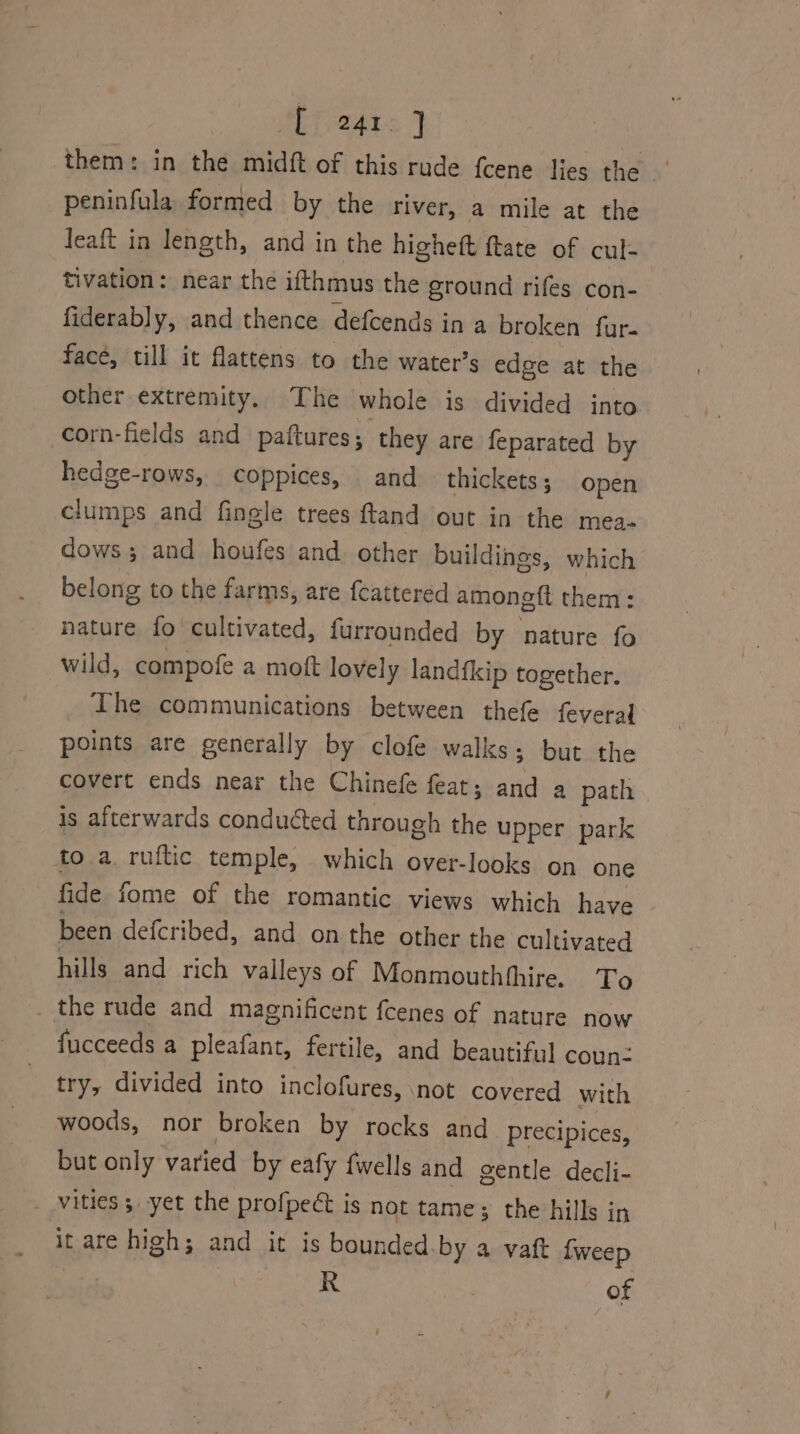 them: in the midft of this rude fcene lies the peninfula formed by the river, a mile at the leaft in length, and in the higheft ftate of cul: tivation: near the ifthmus the ground rifes con- fiderably, and thence defcends i ina broken fur. face, till it flattens to the water’s edge at the other extremity. The whole is divided into corn-fields and paftures; they are feparated by hedge-rows, coppices, and thickets; open clumps and fingle trees ftand out in the mea. dows; and houfes and. other buildings, which belong to the farms, are f{cattered amongft them: nature fo cultivated, furrounded by nature fo wild, compofe a mott lovely landfkip together. The communications between thefe feveral points are generally by clofe walks; but the covert ends near the Chinefe feat; atta a path is afterwards conducted through the upper park to a. ruftic temple, which over-looks on one fide fome of the romantic views which have . been defcribed, and on the other the cultivated hills and rich valleys of Monmouthhhire. To the rude and magnificent fcenes of nature now fucceeds a pleafant, fertile, and beautiful coun: try, divided into inclofures, not covered with woods, nor broken by rocks and precipices, but only varied by eafy {wells and gentle decli- vities 3 yet the profpect is not tame; the hills in it are high; and it is bounded.by a vaft {weep vor R | of
