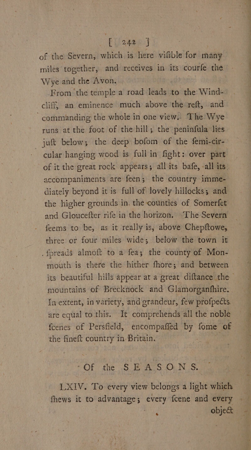 [ Uiopap. : of the Severn, which is here viftble for many miles” together, and receives in its courfe the Wye and the Avon. From the temple a road leads to the Wind- cliff, an eminence much above ‘the reft, and commanding the whole in one view. The Wye runs at the foot of the hill; the peninfula lies jutt below; the deep bofom of the femi-cir- ~ cular hanging wood is full in fight :. over part diately beyond it is full of lovely hillocks; and the higher grounds in. the counties of Somerfet and Gloucefter rife in the horizon. ‘The Severn feems to be, as it really is, above Chepftowe, three or four miles wide; below the town it . fpreads almoft to a fea; the county of Mon- mouth is there the hither fhore; and between mountains of Brecknock and: Glamorganhhire. {nextent, in variety, and grandeur, few profpects. are equal to this. It comprehends all the noble the fineft country in Britain. “Of the SEASONS, LXIV. To every view belongs a light which fhews it to advantage; every fcene and every igen so — i595