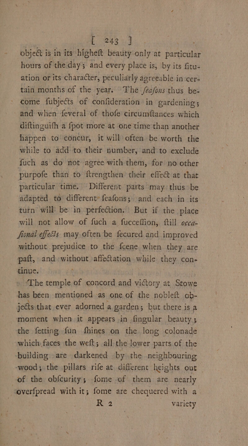 objec is in its higheft beauty only at particular hours of the day; and every place is, by its fitu- ation or its character, peculiarly agreeable in cer- tain months of the year. The /ea/ons thus be- come fubjects of confideration in gardening; - and when feveral of thofe circumftances which diftinguifh a fpot more at ‘one time than another happen to concur, it will often be worth the while to add to their number, and to exclude fuch as do not agree with them, for no other purpofe than to ‘f{trengthen their effe&amp; at thae particular time. Different parts may. thus be adapted to’ different feafons;. and each in its turn will’ be in perfection. But if the place will not allow of fuch a fucceffion, ftill occa- fional effecis may often be fecured and improved without prejudice to the fcene when they are paft, and-without affectation while they con- tinue. ? The temple of concord and victory at Stowe has been mentioned -as one of the nobleft ob- jects that ever adorned a garden; but there is a moment when it appears in ,fingular beauty | the fetting fun fhines on the long colonade which faces the weft; all the lower parts of the building are darkened by the neighbeuring -wood; the pillars rife at different heights out — of the obfcurity; fome of them are nearly overfpread with it; fome are chequered with a R 2 variety