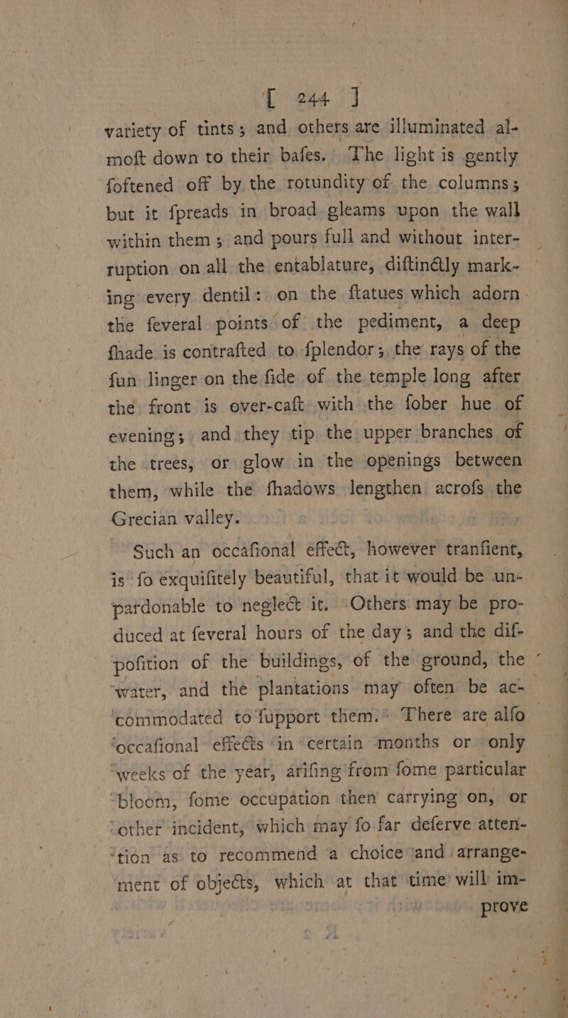 variety of tints’: ; and others are illuminated al. moft down to their bafes. The light is gently foftened off by the rotundity of the columns; but it fpreads in broad gleams upon the wall within them ; and pours full and without inter- ruption on all the entablature, diftin@ly mark- the feveral points of the pediment, a deep fhade. is contrafted to fplendor;, the rays of the fun linger on the fide of the temple long after the front is over-caft. with the fober hue of evening; and they tip the upper branches of the trees, or glow in the openings between them, while the fhadows lengthen acrofs the Grecian valley. Such an occafional effet, however tranfient, pardonable to neglect it. Others may be pro- duced at feveral hours of the day; and the dif- ‘occafional effets in certain months or only ‘weeks of the year, arifing from fome particular bloom, fome occupation then carrying on, or “other incident, which may fo far deferve atten- ‘tion as to recommend a choice ‘and. arrange- ment of objeéts, which at that time’ will im- | _ prove Fi }