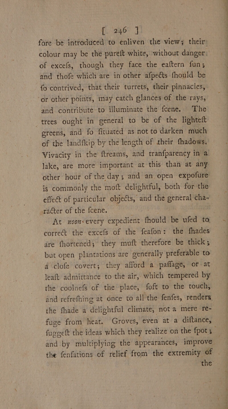 fore be introduced to enliven the view; their colour may be thé pureft white, without danger: of excefs, though they face the eaftern fun; and thofe which are in other afpects fhould be fo contrived, that their turrets, their pinnacles, or other points, may catch elances of the rays, and contribute-to illuminate the fcene. The _ trees ought in general to be of the lighteft greens, and fo ficuated as not to darken much of the landfkip by the length of their fhadows. Vivacity in the ftreams, and tranfparency in a lake, are more important at this than at any other hour of the day; and an. open expofure is commonly the moft delightful, both for the effect of particular objects, and the general cha- racter of the fcene. . At noon&lt;every expedient fhould be ufed to correct the excefs of the feafon: the fhades dre fhortened; they muft therefore be thick ; but open plantations are generally preferable to 4 clofe covert; they afford a paflage, or at leaft admittance to the air, which tempered by — the coolnefs of the place, foft to the touch, and refrefhing at Once to all the fenfes, renders. the fhade a delightful climate, not a mere re- fuge from heat. Groves, even at a diftance, fuggett the ideas which they realize on the fpot ;_ and by multiplying the appearances, improve the fenfations of relief from the extremity of the