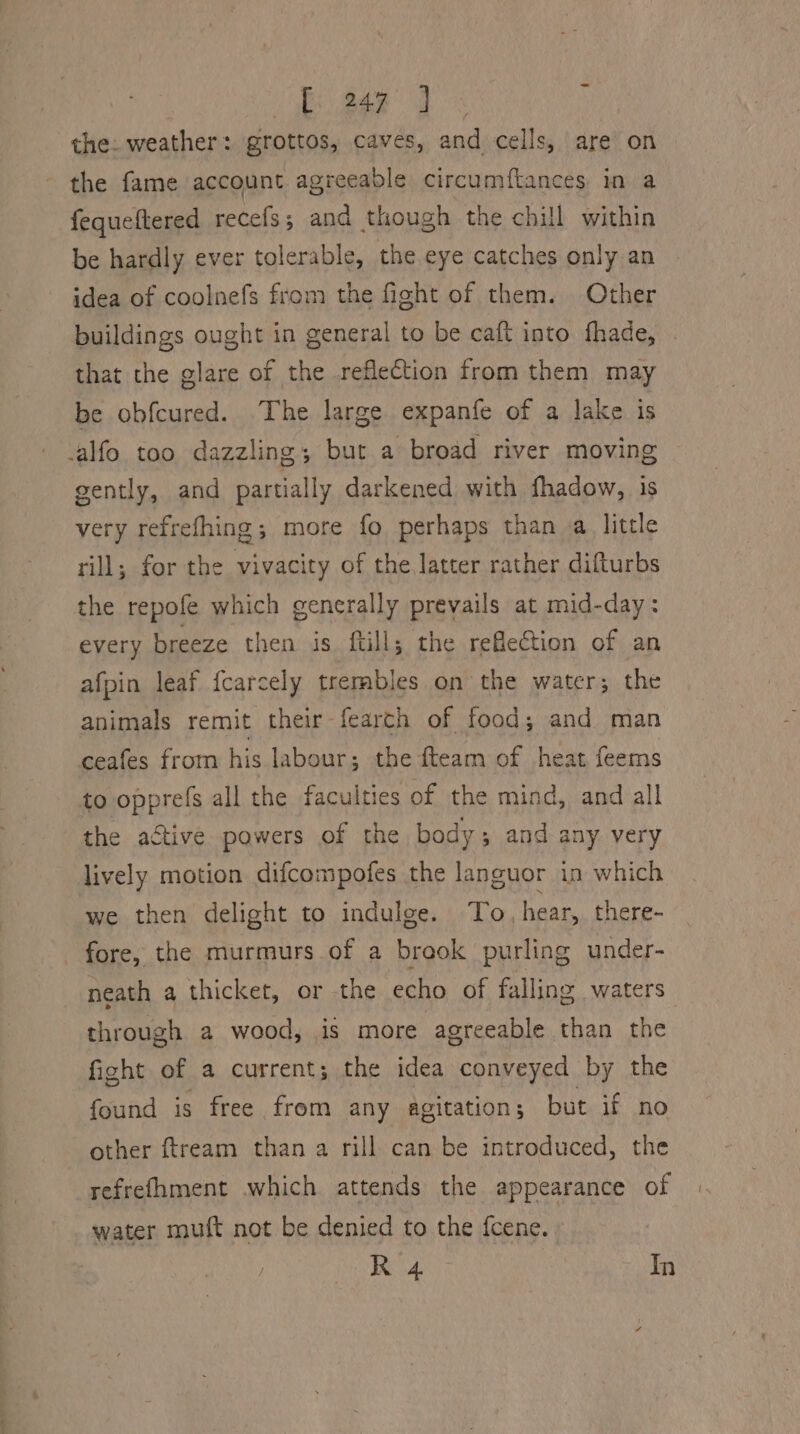 —e £247 ] the. weather: grottos, caves, and cells, are on fequeftered recefs; and though the chill within be hardly ever tolerable, the eye catches only an idea of coolnefs from the fight of them. Other buildings ought in general to be caft into fhade, - that the glare of the reflection from them may be obfcured. The large expanfe of a lake is gently, and partially darkened with fhadow, is very refrefhing; more fo perhaps than a little rill; for the vivacity of the latter rather difturbs the repofe which generally prevails at mid-day: every breeze then is ftill; the reflection of an afpin leaf f{carcely trembles on the water; the animals remit their-fearch of food; and man ceafes from his labour; the fteam of heat feems to opprefs all the faculties of the mind, and all the active powers of the body; and any very lively motion difcompofes the languor in which we then delight to indulge. To, hear, there- fore, the murmurs of a brook purling under- neath a thicket, or the echo of falling waters through a wood, is more agreeable than the fight of a current; the idea conveyed by the found is free from any agitation ; but if no other ftream than a rill can be introduced, the refrefhment which attends the appearance of water muft not be denied to the fcene. R 4 In