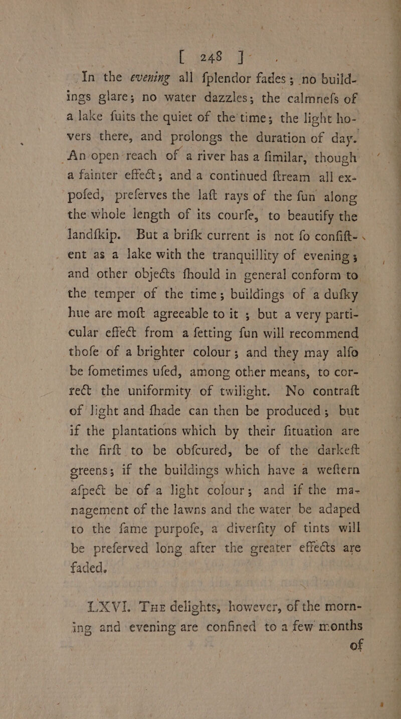 : ae bc In the evening all fplendor fades; no build- ings glare; no water dazzles; the calmnefs of a lake fuits the quiet of the'time; the light ho- vers there, and prolongs the duration of day. “Anvopen reach of a river has a fimilar, though a fainter effect; and a continued ftream all ex- pofed, preferves the laft rays of the fun along the whole length of its courfe, to beautify the Jandfkip. But a brifk current is not fo confift- . ent as a lake with the tranquillity of evening; and other objects fhould in general conform to_ the temper of the time; buildings of a dufky hue are moft agreeable to it ; but a very parti- cular effect from a fetting fun will recommend thofe of a brighter colour; and they may alfo be fometimes ufed, among other means, to cor- ret the uniformity of twilight. No contraft of light and fhade can then be produced; but if the plantations which by their fituation are greens ; if the buildings which have a weftern afpeét be of a light colour; and if the ma- nagement of the lawns and the water be adaped to the fame purpofe, a diverfity of tints will be preferved long after the greater effects are faded. LXVI. Tue delights, however, of the morn- ing arid evening are confined to a few months of