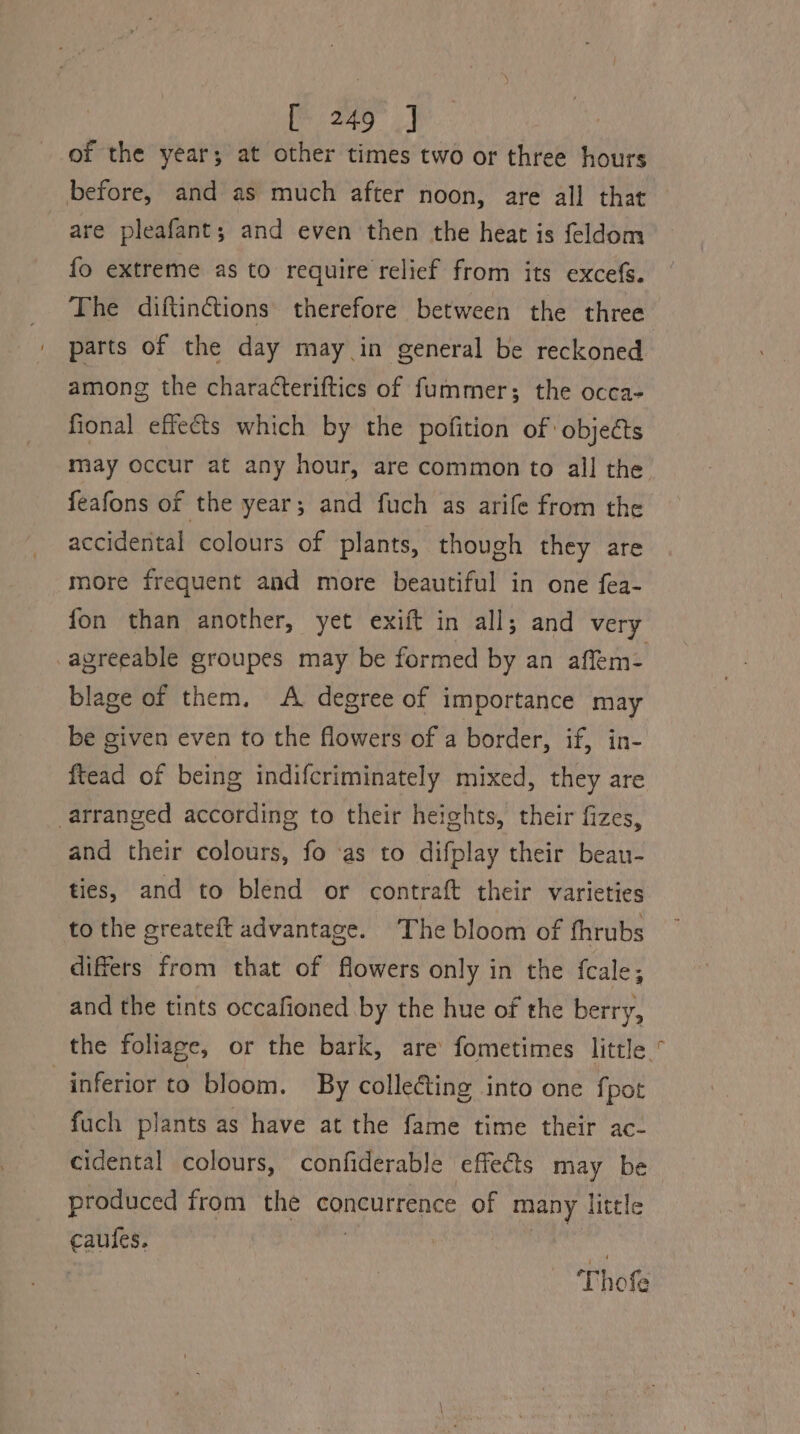 of the year; at other times two or three hours before, and as much after noon, are all that are pleafant; and even then the heat is feldom fo extreme as to require relief from its excefs. The diftinctions therefore between the three among the characteriftics of fummer; the occa- fional effects which by the pofition of objects feafons of the year; and fuch as arife from the accidental colours of plants, though they are more frequent and more beautiful in one fea- fon than another, yet exift in all; and very agreeable groupes may be formed by an affem- blage of them. A degree of importance may be given even to the flowers of a border, if, in- ftead of being indifcriminately mixed, they are arranged according to their heights, their fizes, and their colours, fo ‘as to difplay their bean- ties, and to blend or contraft their varieties to the greateft advantage. The bloom of fhrubs differs from that of flowers only in the fcale; and the tints occafioned by the hue of the berry, inferior to bloom. By collecting into one fpot fuch plants as have at the fame time their ac- cidental colours, confiderable effects may be produced from the concurrence of many little caules. 5