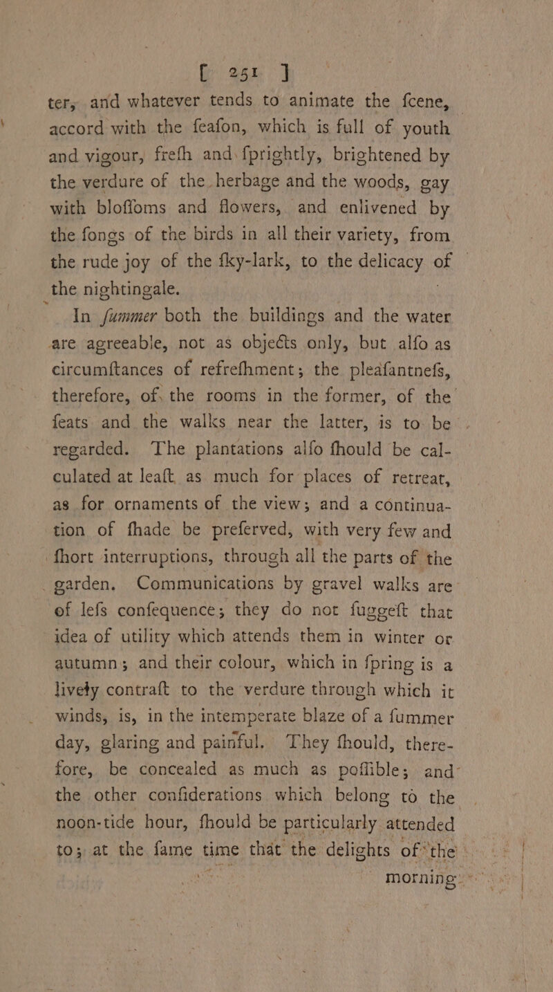 4 tery and whatever tends to animate the fcene, — accord with the feafon, which is full of youth and vigour, frefh and fprightly, brightened by the verdure of the herbage and the woods, gay with bloffoms and flowers, and enlivened by the fongs of the birds in all their variety, from the rude joy of the fky-lark, to the alieeey oe. _the nightingale. In fummer both the buildings and the water circumftances of refrefhment; the pleafantnefs, therefore, of: the rooms in the former, of the feats and the walks near the latter, is to be regarded. The plantations alfo fhould be cal- culated at leaft, as much for places of retreat, as for ornaments of the view; and a continua- tion of fhade be preferved, with very few and . garden, Communications by gravel walks are: of lefs confequence; they do not fuggeft that idea of utility which attends them in winter or autumn; and their colour, which in fpring is a lively contraft to the verdure through which it winds, is, in the intemperate blaze of a fummer day, glaring and painful, They thould, there- fore, be concealed as much as poflible; and- the other confiderations which belong to the noon-tide hour, fhould be particularly attended