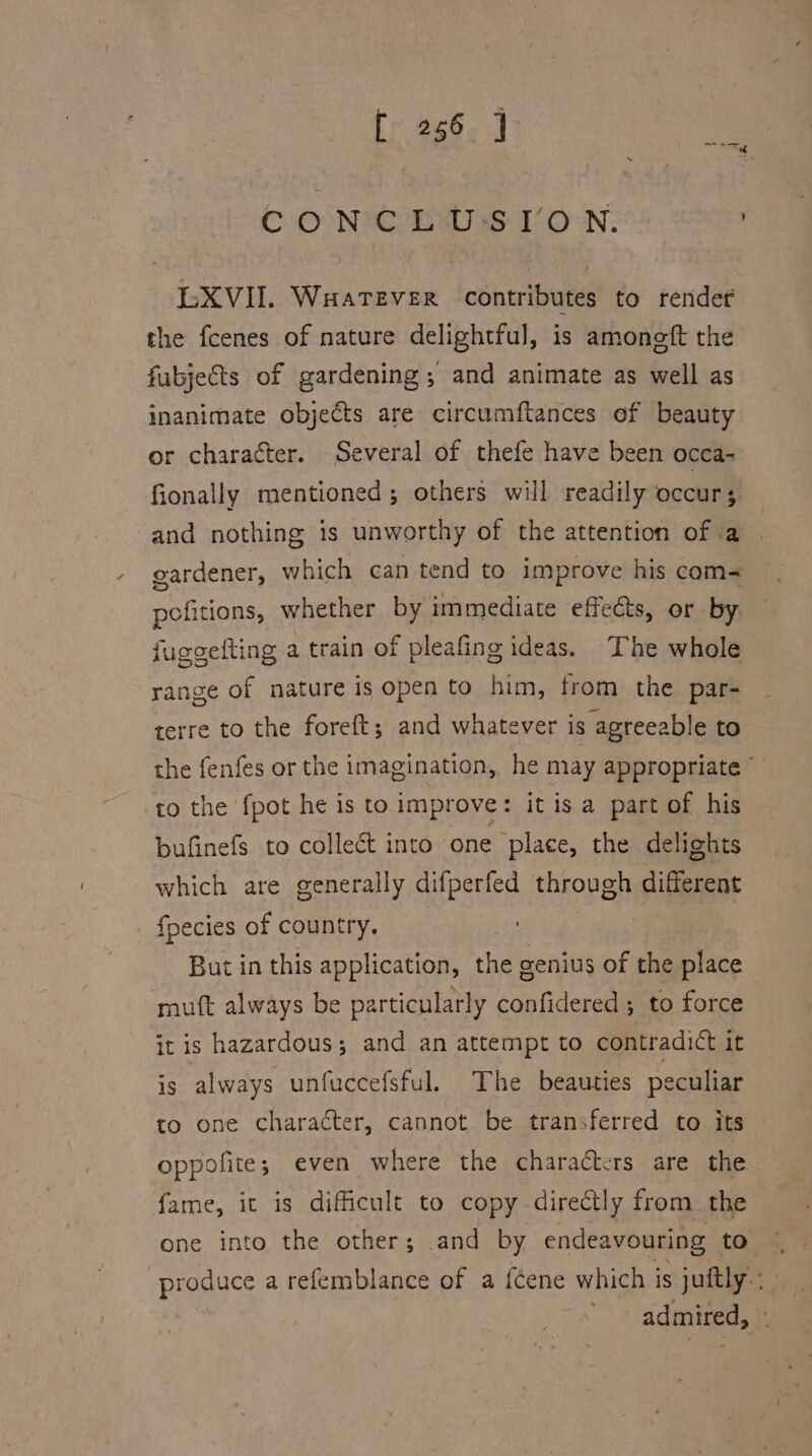 CONC bw -S VON; “XVII. Wuatever contributes to render the fcenes of nature delightful, is amoneft the fubjects of gardening; and animate as well as inanimate objects are circumftances of beauty or character. Several of thefe have been occa- fionally mentioned ; others will readily occurs and nothing is unworthy of the attention of ia gardener, which can tend to improve his com- pofitions, whether by immediate effects, or by juggelting a train of pleafing ideas. The whole range of nature is open to him, from the par- terre to the foreft; and whatever is agreeable to the fenfes or the imagination, he may appropriate © to the fpot he is to improve : it is a part of his bufinefs to collect into one place, the delights which are generally difperfed through different fpecies of country. : But in this application, the genius of the place mutt always be particularly confidered; to force it is hazardous; and an attempt to contradict it is always unfuccefsful. The beauties peculiar to one character, cannot be transferred to its oppofite; even where the characters are the fame, it is dificult to copy directly from the one into the other; and by endeavouring ta o® produce a refemblance of a {Gene which is juftly-: admired, ;