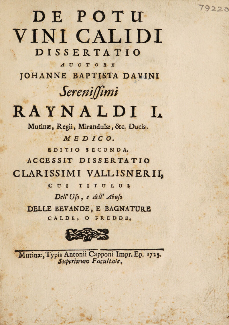 DE POTI! VINI CALI DI D I SS ERTA T I O v&lt; # • ' » •,&gt; &gt; A U C T O R E JOHANNE BAPTISTA DAVINI Seremjjtmt RAYNALDI IA Mutinse, Regii, Mirandulae, &amp;c. Ducis.  * '* % MEDICO. IDI TIO SECONDA. ACCESSIT D I S S ERTA TIO (ALARISSIMI VALLISNERII, CUI TITULU5 DelP Ufo , e dell' Abufo DELLE BEVANDE, E BAGNATURE CALDE, O FREDDE, Mutine,Typis Antonii Capponi Impr.Ep. 1725. Superìomm Facuiteti e»