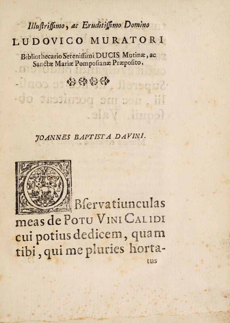 &amp; &gt;■ * .&amp; llluftriffitno, ac Eruditismo Domino LUDOVICO MURATORI s Bibliothecario Sereniflìmi DUCIS Mutinse, ac San&amp;ae Mariae Pompofianae Praepofito. i ' ' 7CANNES BAPTIST A DaVINL Bfervatiunculas xneas de Poto Vini Gaudi cui potius dedicem , quam tibi 3 qui me pluries horta-