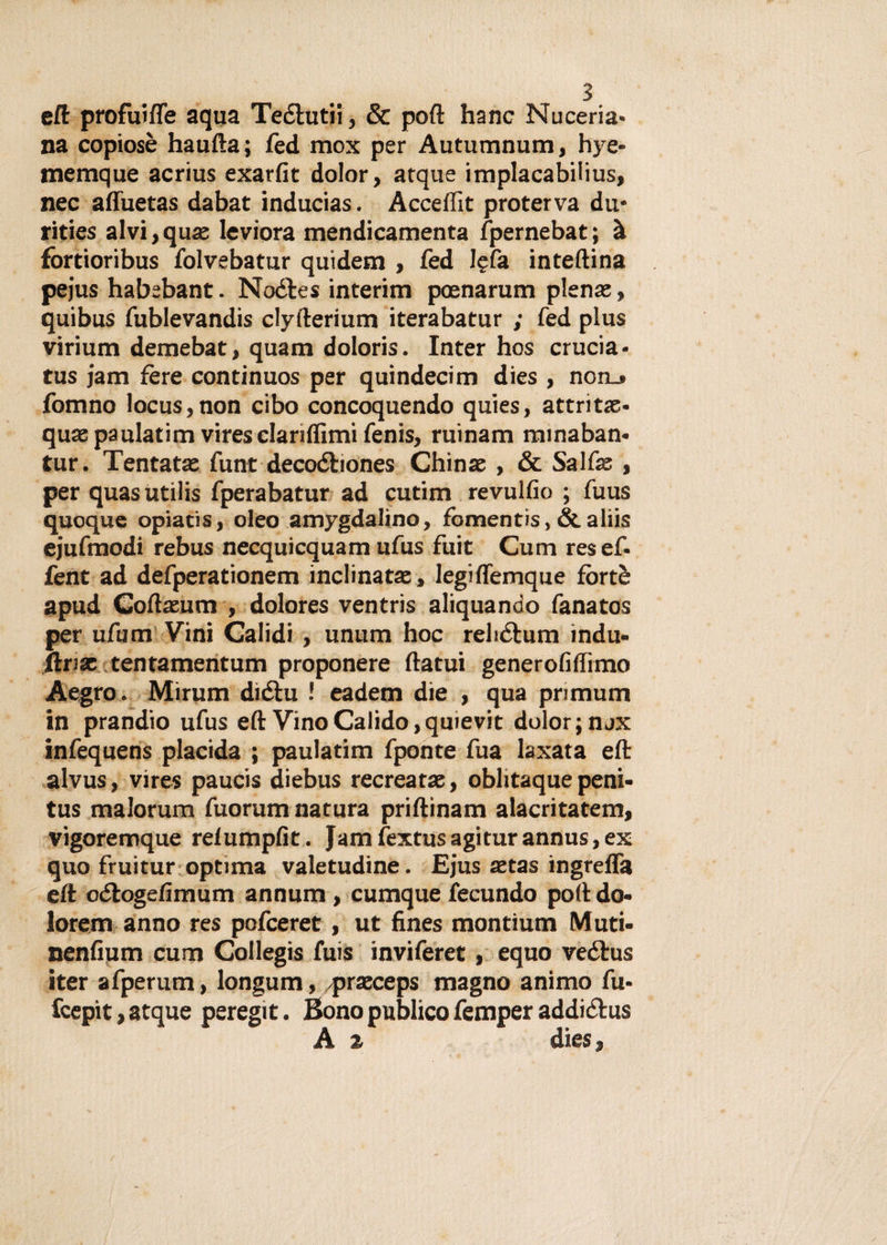 eft profuìfle aqua Tedlutii, &amp; poft hanc Nuceria* na copiosè haufta; fed mox per Autumnum, hye- meraque acrius exarfit dolor, atque implacabilius, nec affuetas dabat inducias. Acceflìt proterva du* rities alvi, qux leviora mendicamenta fpernebat ; à fòrtioribus folvebatur quidem , fed l?fa in tellina pejus habebant. Nodles interim poenarum piena?, quibus fublevandis clyfterium iterabatur ; fed plus virium demebat, quam doloris. Inter hos crucia* tus jam fère continuos per quindecim dies , non.» fonino locus,non cibo concoquendo quies, attritx* quaepaulatim vires clariflìmi fenis, ruinam minaban* tur. Tentatas funt decodbones Chinae , &amp; Salfa: , per quas utilis fperabatur ad cutim revulfio ; fuus quoque opiatìs, oleo amygdalino, fomentis, &amp; aliis ejufmodi rebus necquicquam ufus fuit Cum resef* fent ad defperationem inclinatae, legiffemque fòrtè apud Coftasum , dolores ventris aliquando fanatos per ufum Vini Calidi , unum hoc rehdlum indù- ftrsx tentamentum proponere ftatui generofiffimo Aegro. Mirum dìdtu ! eadem die , qua pnmum in prandio ufus eft Vino Calido,quievit dolor; nax infequens placida ; paulatim fponte fua laxata eft alvus, vires paucis diebus recrear a:, oblitaque peni- tus malorum fuorum natura priftinam alacritatem, vigoremque relumpfit. Jam fextus agitar annus, ex quo fruitur optima valetudine. Ejus xtas ingreffa eft odtogefimum annum , cumque fecundo poft do- lorem anno res pofceret, ut fines montium Muti- nenfium cum Collegis fuis inviferet, equo vedtus iter afperum, longum, praeceps magno animo fu* fcepit, atque peregit. Bono publico femper addidtus A z dies,