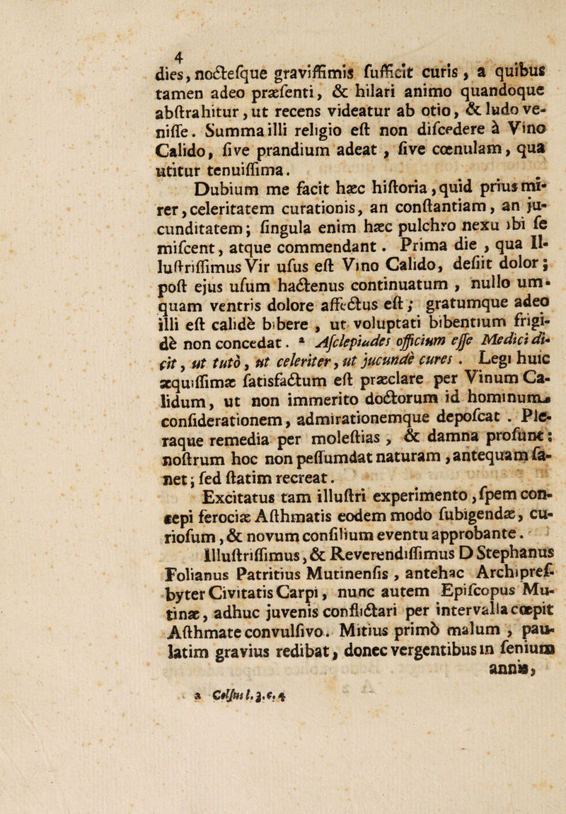 dies, noétefque graviffimis fufficlt curis, a quibus tamen adeo pnefenti, &amp; hilari animo quandoque abftrahitur ,ut recens videatur ab otio, &amp;ludove- nifle. Summa illi religio eft non difendere à Vino Calido, fi ve prandi um adeat, five coenulam, qua utitur tenuiflima. Dubium me facit haec hiftoria, quid prius mi- rer, celeritatem curationis, an conftantiam, an ju- cunditatem ; fingula enim haec pulchro nexu ibi fe mifeent, atque commendant. Prima die , qua 11- luftriflìmus Vir ufus eft Vino Calido, defiit dolor 5 poft ejus ufum haétenus continuatum , nullo um* quam ventris dolore affcdtus eft ; gratumque adeo illi eft calidè bibere , ut voluptati bibentium frigi- dè non concedat. * Afclepiudes officìum effe Medici dU cit, ut tutò, »? cekriter, ut jucmdè cures. Legi buie sequìffima; fatisfa&amp;um eft praeclare per Vinum Ca- lidum, ut non immerito doétorum id hommunu confiderationem, admirationemque depofeat . Pie- taque remedia per moleftias &gt; &amp; damna profunt ; noftrum hoc non peffumdat naturam, antequam fa- net ; fed ftatim recreat. Excitatu* tam illuftri experimento, fpem con¬ cepì ferociae Afthmatis eodem modo fubigendae, cu- riofum, &amp; novum confilium eventu approbante. llluftriflìmus, &amp; Reverendiffimus D Stephanus Folianus Patritius Mutinenfis , antehac Archipref- byter Civitatis Carpi, nunc autem Epifcopus Mu¬ titi*, adhuc juvenis confb&amp;ari per intervalla coepit Afthmate convulfivo. Mitius primò malum , pau- latim gravius redibat, donec vergentibus in fenium anni®.