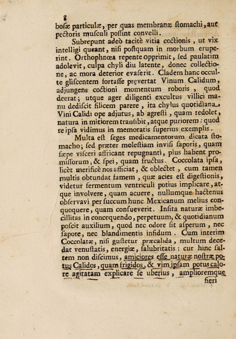 * bofe particulse, per quas membrana ftomachi,auC peZoris mufculi poffmt convelli. Subrepunt adeò tacitè vitia coZionis , ut vix intelligi queant, nifi poftquam in. morbum erupe- rint. Orthophncea repente opprimit, led paulatim adolevit, culpa chyli diu latente, donec collezio¬ ne, ac mora deterior evaferit. Cladem hanc occul¬ te glifcentem fortaffe pr§vertat Vinum Calidum, adjungens coZioni momentum roboris , quod deerat; utque ager diligenti excultus villici ma¬ rni dedifcit filicem parere , ita chylus quotidiana.» ViniCalidi ope adjutus, ab agrefli , quam re doler, natura in mitiorem traniibit, atque purìorem : quod re Spia vidimus in memoratis fuperius exemplis. Multa eft feges medicamentorum dicata fto- macho; fed praster molefiiam invili faporis, quam fiepe vifceri affricant repugnanti, plus habent prò- mifforum, &amp; fpei, quam fruZus. Coccolata ipfa, licèt merificènosafficiat, &amp; obleZet , cum tamen multis obtundat famem , qua acies eft digeftionis, videtur fermentum ventricoli potius implicare, at¬ que involvere, quam acuere, nullumque haZenus obfervavi per fuccum hunc Mexicanum melius con- quoquere, quam confueverit. Infita natura imbe- cillitas in concoquendo, perpetuum, &amp; quotidianum pofcit auxilium, quod nec odore fit afperum , nec fapore, nec blandimentis infidum . Cum interim Coccolata, nifi guftetur pracalida , multum dece- dat venuftatis, energia, falubritatis : cur hinc fai- tem non difcimus. amiciores effe natura noftrz p&lt;&gt; tu£ Calidos, quam frigidos., &amp;vìm ipfam jgotuscalo- re agìtatam explicare Je uberius, jimplioremque — ~ fieri