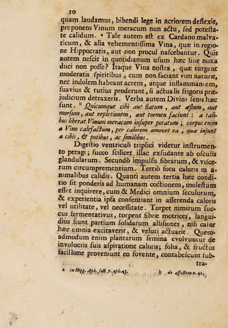 IO quam laudamus, bibendi lege in aeriorem deflexit, prcponens Vinum meracum non aéhi* fed potefta- te calidum. * Tale autem eft ex Cardano malva• ticum, &amp; alia vehementìffima Vina, quas in regio¬ ne Hippocratis, aut non procul nafcebantur. Quis autem nefcit in quotidianum u(um hxc fine ncxa duci non poffè? Itaque Vina noftra , quae turgent moderatis fpiritibus , cum non faciant vim natura^ nec indolemhabeantacrem, atque inflammamems fuavius &amp; tutius proderunt,fi aélualis frigoris prae- judicium detraxeris. Verba autem Divini (emshxc funt. b Qulcumque cibi au* Hatum , aut neflnm, aut morfmn , aut repleùonem, aut tormen faciunt : a tali- bus lìbe rat Vìmini meracum ìnfuper potaium ; corpus emm a Vino calefaEìum, per color cm amovet e a $ qua? injunt a cib’tS y &amp; potibus, ac fimìlìbus. Digeftio ventriculi triplici videtur inftrumen- to peragi ; fucco fcilicet illac exfudante ab ofeulis glandularum. Secundò impulfu fibrarum , &amp; viice* rum circumprementiumo Terno fotu caloris ni a« nimalìbus calidis. Quanti autem tertia haec condii rio fit ponderisad humanam coébonem,moleftuni eff^t inquirere, cum &amp; Medici omnium feculorum^ &amp; experientia ipfa confentiant in afferenda caloris vel utilitate, vel neceflitate. Torpet nimirum fuc- cus fermentativus, torpent fibras motrices, languì- gius fiunt partium folidarum allifiones / nifi caior h^e omnia excitaverit, &amp; veluti a&amp;uarit. Quem- admodum enim plantarum femina evolvumur de involucris fuis afpiratione caloris; folla, &amp; fruélus faciliime proveniunt eo fovente, contabefcuntiub» tra- k de affe&amp;fmn. 41». &gt; »