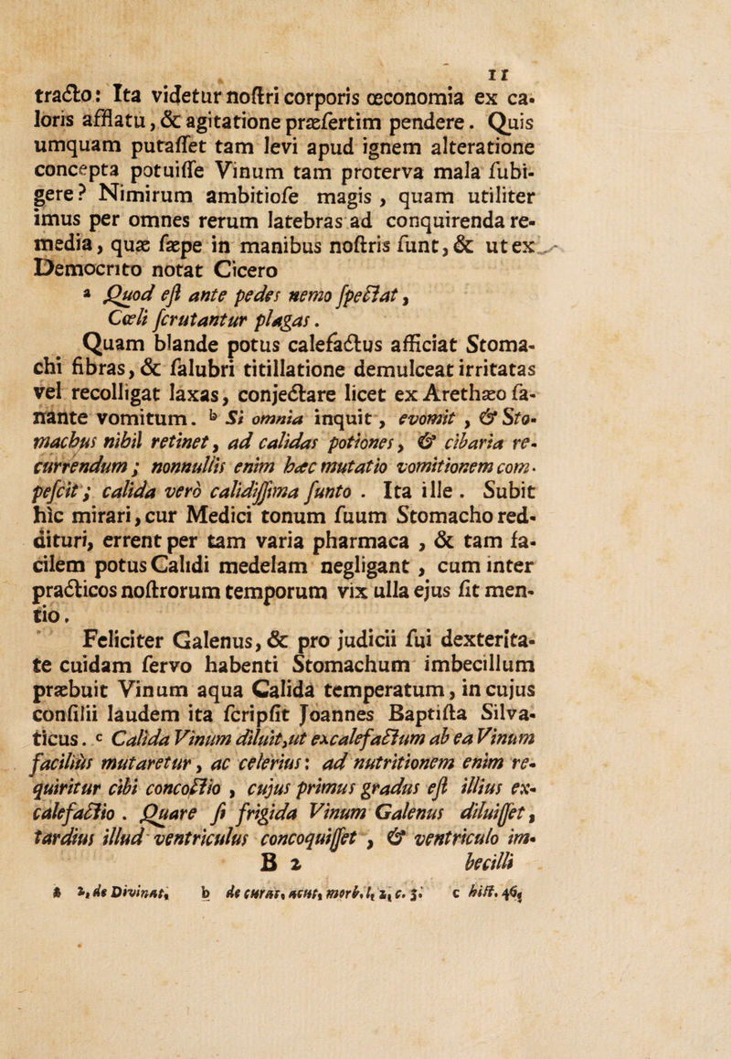 ir tra&amp;o: Ita vi detur noftri corporis ceconomia ex ca- loris afflata, &amp; agitatione prtefertim pendere. Quis umquam putaffet tam levi apud ignem alteratione concepta potuifle Vinam tam proterva mala Tubi- gere? Nimirum ambitiofe magis , quam utiliter imus per omnes rerum latebras ad conqairenda re- media, quas faepe in manibus noftris funt,&amp; ut ex Democrito notat Cicero * Quod efl ante pedes nemo fpetìat, Cedi fcrutantur plagas. Quam blande potus calefà&amp;us afficiat Stoma¬ chi fibras, &amp; falubri titillatione demulceat irritatas vel recollìgat laxas, conjeéìare licet ex Arethseo fa- nante vomitum. b Sì omnia inquit, evotnìt, &amp;Sto• macbfis nibil ret'met, ad calìdas potìones, &amp; cibaria re~ currendum ; nonnulla enìm becc mutatìo vomitionem corri- pefcit ; calida vero calidiffima fiunto . Ita ille . Subit hìc mirari, cur Medici tonum fuum Stomacho red- dituri, errent per tam varia pharmaca , &amp; tam fa- cileni potus Calidi medelam negligant, cum inter praélicos noftrorum temporum vix alla ejus fit men¬ cio. Feliciter Galenus,&amp; prò judicii fui dexterita- te cuidam fervo habenti Stomachum imbecillum praebuit Vinum aqua Calida temperatum, incujus confidi laudem ita fcripfit Joannes Baptifta Silva- ticus. c Calida Vinum dìluityUt excalefaduni ab ea Vinum faciliòf mutaretur, ac celerius ; ad nutritionem enìm re- quiritur cibi concodio , cujus primus gradus ejl illius ex- cale fadìo . Quare fi frigida Vinum Galenus diluì(fett tardius illud ventriculus concoquijfet , &amp; ventriculo ira- B i becilli i , ■ j _ b de turati acuti zs c. c hìft, 46, % de Divinata