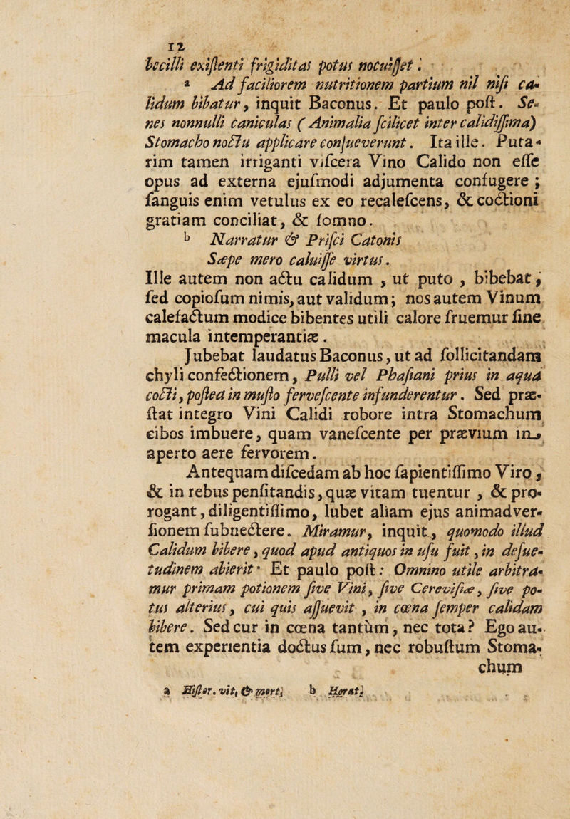 ledili exìjlenti frigidità! potus nocuijjet a Ad faciliorem nutritionem partiutn nil nifi Cd* lidum btbatur, inquit Baccnus. Et paulo poft. Se*- nes nonnullì caniculas ( Ammalia fdlicet inter calìdìfjìma) Stomacho noEìu applicare confueverunt. Ita iIle. Futa - rim tamen irriganti vifeera Vino Calido non effe opus ad externa ejufmodi adjumenta confugere ; fanguis enim vetulus ex eo recalefcens, óccoòtioni gratiam conciliata &amp; fomno. b Narratur &amp; Prifci Catonis S^pe mero cakù/Je vìrtus. Ille autem non aótu calidum , ut puto , bibebat f fed copiofum nimis, aut validum ; nos autem Vinum calefaéhim modice bibentes utili calore fruemur fine macula intemperanti#. Jubebat laudatusBaconus, ut ad follicitandam chyli confeótionern, Pulii vel Phafeanì prm in aqua codìi) pofleain mufio fervefeente ìnfunderentur. Sed pras- fiat integro Vini Calidi robore intra Stomachum eibos imbuere, quam vanefeente per prasvmm iru aperto aere fervorem. Antequam difeedam ab hoc fapientiffimo Viro, &amp; in rebuspenfitandis,qu# vitarn tuentur , &amp; pro¬ rogane dilìgentiffimo, lubet aliam ejus animadver- fionem fubne£tere. Mìramur, inquit^ quomodo illud Calidum libere y quod apud antiquos in ufu futi, in defue- tudinem abierit • Et paulo poli : Qmnìno utile arbitra• mur primam potionem five Vini &gt; fwe Cerevifìte, five po- tm alterius, cui quis ajjuevit , in coena Jemper calidam libere. Sedcur in coena tantùm, nec tota? Ego au¬ tem experientia doótus fum, nec robuftum Stoma¬ chum a morti b Hortó}