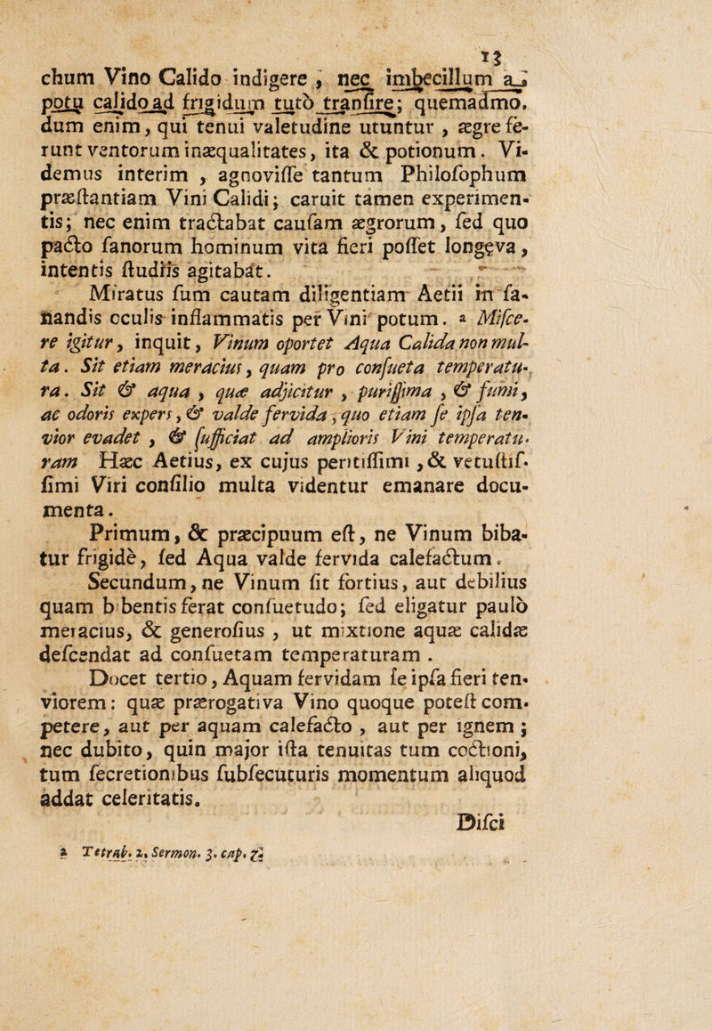 chum Vino Calido indigere , nec imbecillum aJ pota calido ad frigi dujo tuta tran fi re; quemadmo. dum enim, qui tenui valetudine utuntur , aegre fè- runt vsntorum inaequalitates, ita &amp;potionum. Vi- demus interim , agoovifle tantum Phiiofbphum pra&amp;ftantiam ViniCalidi; camit tamen experimen- tis; nec enim traéfabat caufam segrorum, fed quo paéto fanorum hominum vita fieri poflet longeva, intentis ftudris agita bit. Miratus fum cautam dillgentiam Aetii in fa¬ llando cculìs infiammato per Vini potum. a Mìfce- re ìgitur, inquit, Vìnum oportet Aqua Calida non mul¬ ta . Sìt etìam mèrde tur &gt; quam prò confueta temperata* va. Sìt &amp; aqua &gt; qude adjmtur , purìfjìma , &amp; fumi, ac odoris expers, &amp; valde fervida pquo etìam fe ipfa ten- vior evadet , &amp; (ufficiat ad amplìorìs Vini temperata* ram Haec Aetius, ex cujus pentilfimi ,&amp; vetuftif- fimi Viri confili© multa videntur emanare docu¬ menta . Primum, &amp; praecipuum eft, ne Vinum biba- tur frigidè, fed Aqua valde fervida calefadtum* Secundum,ne Vinum fit fortius, aut debilius quam b bentisferat confuetudo; fed eligatur paulò meracius, &amp; generofius , ut mixuone aquse calidas defcendat ad confuetam temperaturam . Docet tertio, Aquam fervidam fe ipfa fieri ten- viorem: quse prerogativa Vino quoque poteftcom* petere, aut per aquam calefaélo , aut per ignem ; nec dubito, quin major irta tenuitas tum coétioni* tum fecretiombus fubfecuturis momentom aiiquod addat celeritatis. z Te trai/. i% Sermon* p cap» g Difci