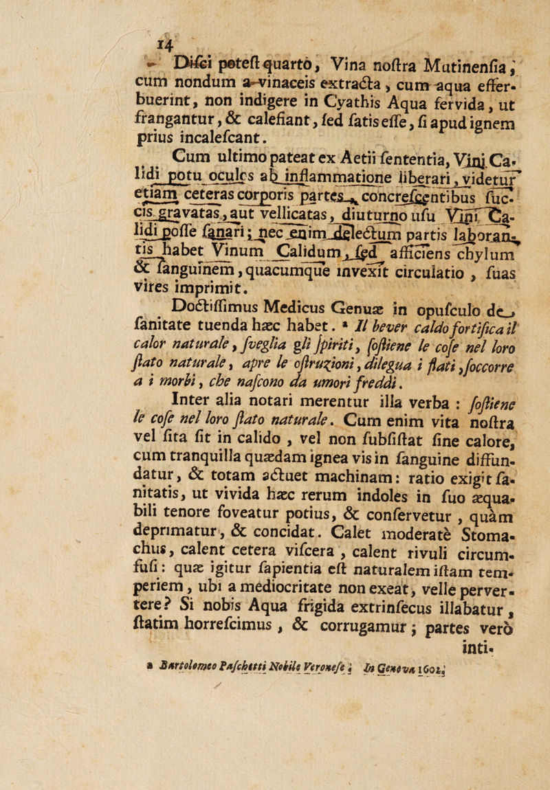 H r peteftquarto, Vina noftra Mutinenfia,' cum nondum a-vinaeeis estrada, cum -aqua effer- buerint, non indigere in Cyathis Aqua fervida, ut frangantur, &amp; calefìant, fed fatis effe, fi apud ignem prius incalefcant. Cum ultimo pateat ex Aetii fententia, VjniCa. lidi potu oculrs ab infiamma rione iiberari ^yidetur e5iam ceteras corporis partes.* concretati bus fuc. Cls gravatas, aut vellicatas, diuturno ufu VjnTCa- lidi_poffe lanari ;_nec .enimldsleòhirn partis Iaboratu, tis_habet Vinum CaliduraafSciens cbylum &amp; langumem, quacumque ìnvexft circuiatio , fuas vires imprimit. Dodiflìmus Medicus Genuse in opufculo de . fanitate tuendahsec habet. * llbever caldo fortificati calar naturale, j'veglia gli jpiriti, fojìiene le cofe nel loro fiato naturale, apre le cfiruTfionì, dilegua i flati ) [occorre a i morbi, che nafcono da umori freddi. Inter alia notari merentur illa verba : fojìiene le cofe nel loro fiato naturale. Cum enim vita noftra vel fita fit in calido , vel non fubfiftat fine calore, cum tranquilla quaedam ignea vis in fanguine diffun- datur, &amp; totam aduet machinam: ratio exig’tfa- nitatis, ut vivida Hate rerum indoles in fuo sequa* bili tenore foveatur potius, &amp; confervetur , quàm deprimatur, &amp; concidat. Calet moderatè Stoma- chus, calent cetera vifeera , calent rivoli circuiti- fufi : quac igitur fapientia eft naturalem iftam tem* periem, ubi a mediocritate nonexeat, velie perver- tere? Si nobis Aqua frigida extrinfecus illabatur, ftatim horrefeimus, &amp; corrugamur ; partes vero inti*