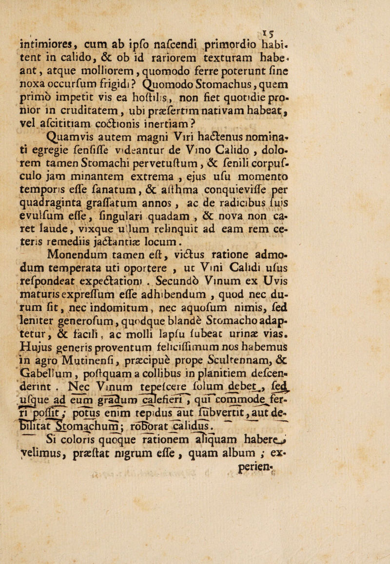 « * J intimiores, cum ab ipfo nafcendi primordio habi. tent in calido, &amp; ob id rariorem texturam habe- ant, atque molliorem, quo modo ferre poterunt fine noxa occurfum frigidi ? Quomodo Stomachus, quem primo impetit vis ea hoftibs, non fiet quotidie prò- nior in cruditatem, ubi praefèrtun nati vam habeat» vel afcititiam coébonis inertiam? Quamvis autem magni Viri haétenus nomina¬ ti egregie fènfiffe videantur de Vino Calido , dolo- rem tamen Stomachi pervetuftum, &amp; fenili corpuf- cuio jam minantem extrema , ejus ufu momento temporis effe fanatum, &amp; atthma conquieviffe per quadraginta graffatum annos, ac de radicibus fuis evulfum effe, fingulari quadam , &amp; nova non ca- ret laude, vixque u lum relinquit ad eam rem ce- tens remediis jaétantias Iocum. Monendum tamen eft, vicflus ratione admo- dum temperata uti oportere , ut Vini Calidi ufus refpondeat expeélatiom . Secundò Vinum ex Uvis maturis expreffum effe adhibendum , quod nec du- rum fit, nec indomitum, nec aquofum nimis, fed leniter generofum, quodque blandè Stomacho adap- tetur, &amp; facili, ac molli lapfu fubeat urinae vias. Hujus generis proventum feliciffimum nos habemus in agro Mutinenfi, praecipuè prope Scultennam, &amp; Gabèllum, pollquam a colli bus in planitiem defcen» derint . Nec Vinum tepefcere foìum debet,, fe^, ulque ad eum gradumlraìefieri , quT'commode^fer- rTpoflit; potus enim tepidufjutJubvertit,autde« Bilitat Stomachum; roBorat^calidus. ~ ~~ Si colons quoque rationem lìTiquam habero yelimus, prasftat mgrum effe, quam album ; ex- perien-