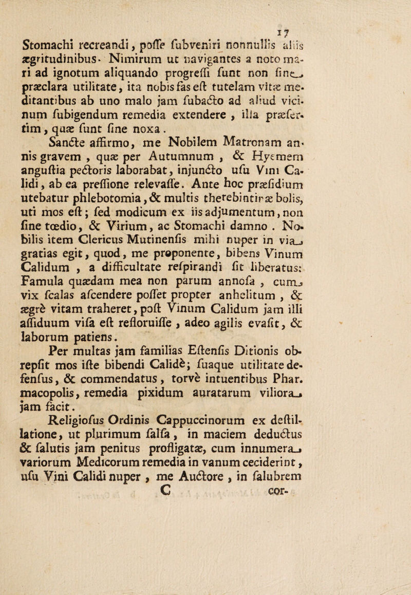 *7 Stomachi recreandi, porte fubveniri nonnullis aliis xgritudinibus- Nimirum ut «avigantes a noto ma¬ ri ad ignotum aliquando progredì funt non fìne„, preclara utilitate, ita nobis fas eft tutelarvi vits me- ditantibus ab uno malo jam fubaièo ad aliud vici- num fubigendum remedia extendere , illa prsefer- tim, qua: funt fine noxa . Sanile affirmo, me Nobilem Marron a m an¬ ni s gravem , quaz per Autumnum , &amp; Hycmem anguftia peiloris laborabat, injunélo ufu Vini Ca- lidi, ab ea preflìone relevafle. Ante hoc praefidium utebatur phlebotomia ,&amp; multis therebintirse bolis, uti mos eft ; fed modicum ex iis adjumentum, non fìnetoedio, &amp; Virium, ac Stomachi damno . No- bilis item Clericus Mutinenfis mihi nuper in via_» gratias egit, quod, me proponente, bibens Vinum Calidum , a dirtìcultate refpirandi fit liberatus: Famula quxdam mea non parutn annofa , vix fcalas afcendere portet propter anhelitum , &amp; xgrè vitam traheret,poft Vinum Calidum jam illi affiduum vifa eft refloruiffe , adeo agilis evafst, &amp; laborum patiens. Per multas jam familias Eftenfis Ditionis ob- repfit mos ifte bibendi Calidè; fuaque utilitate de- fenfus, &amp; commendatus, torvè intuentibus Phar. macopolis, remedia pixidum auratarum viliora_» jam facit. Religiofus Ordinis Cappuccinorum ex deftil- latione, ut plurimum falfa, in maciem deduéìus &amp; falutis jam penitus profligatx, cum innumera_» variorum Medicorum remedia in vanum ceciderint, ufu Vini Calidi nuper , me Auólore , in falubrem C cor-