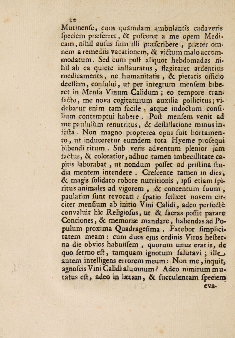 19 Mutinenfe, cum quamdacn ambulàntis cadaveri fpeciem prasferret, &amp; pofceret a me opem Medi¬ carli , nihil aufus fimi illi prasfcribere , prxter ora* nem a remediis vacationem, &amp; viótum malo accora* modatum. Sed cum poft aliquot hebdomadas ni- hii ab ea quiete inftauratus , flagitarec ardentius medicamenca, ne humanitatis , &amp; pietatis officio deeflem, confului, ut per integrum menferri bibe- ret in Menfa Vinum Calidum ; eo tempore tran- facfo, me nova cogitaturum auxilia pollicitus ; vi- debamr enim tam facile - atque indoótum confi* li uni contemptui habere . Poft menfem venit ad ine pauluSùm renutrifus, &amp; deftiilatione minusin- fetta. Non magno propterea opus fuit hortamen- to, ut induceretur eumdem tota Hyeme profequi bibendi ritum , Sub veris adventum plenior jam fàétus, &amp; coloratior,adhuc tamen imbecillitate ca- pitis laborabat , ut nondum poflet ad priftina ftu- dia mentem intendere . Crefcente tamen in dies, &amp; magis folidato robore nutritionis , ìpfi etiam fpi- ritus animales ad vigorem , &amp; concentum fuum , pania tini funt revocati : fpatio fcilicet novem cir- citer menfium ab initìo Vini Calidi, adeo perfeétè convaluit hìc Reiigiofus, ut &amp; facras poffit parare Conciones, &amp; memorile mandare, habendasad Po* puhim proxima Quadragefima . Fatebor Amplici- tatem meam : cum duos ejus ordinis Viros hefter* na die obvios habuiffem $ quorum unus erari5, de quo fermo eft, tamquam ignotum faluravi ; ilio autem intelligens errorem meum : Non me, inquir, agnofcis Vini Calidi alutnnum? Adeo nimirum mu¬ ta tus efty adeo in Ixcam, &amp; fucculentam fpeciem eva*