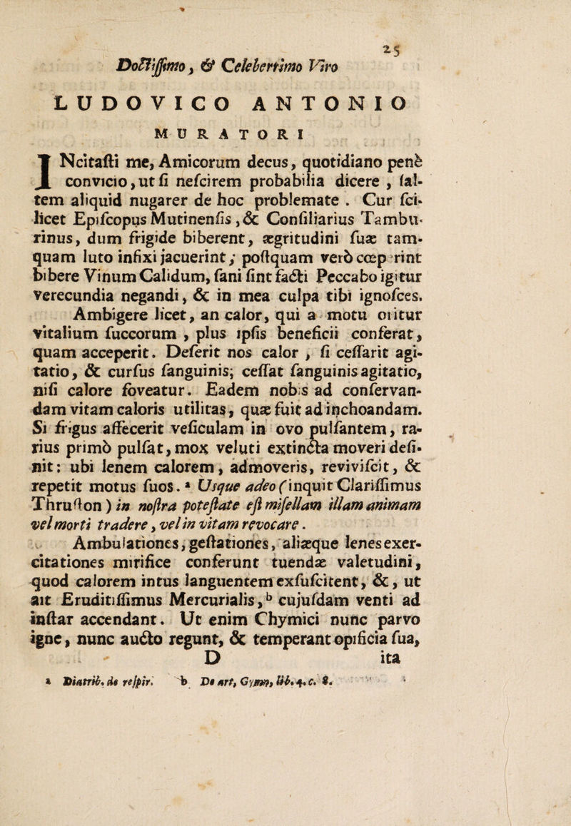 *5 Doftìjfimo, &amp; Celeberrimo Viro LUDOVICO ANTONIO MURATORI JNcltafti me, Amicorum decus, quotidiano penè convicio,utfi nefcirem proba bili a dicere , (al¬ tero aliquid nugarer de hoc problemate . Cur (ci- licet Epifcopus Mutinenfis ,óc Confiliarius Tambu¬ rina, dum frigide biberent, {egritudini fuas tam- quam luto infìxi jacuerint; poflquam veròccep rint bibere Vinum Calidum, fani (int faéh Peccabo igitur verecundia negandi, &amp; in mea culpa tibi ignofces. Ambigere licet, an calor, qui a motu oiitur vitalium fuccorum , plus ìpfis beneficii confèrat, quam acceperit. Deferir nos calor , fi ceffarit agi- tatio, &amp; curfus fanguinis; cefiat fanguinisagitatio, nifi calore fbveatur. Eadem nobsad confervan- dam vitamcaloris utilitas, quafuitadinchoandam. Si frigus affecerit veficulam in ovo pulfantem, ra- rius primò pulfat, mox veluti extincba moveridefi¬ niti ubi lenem calorem, admoveris, revivifcit, &amp; repetit motus fuos.* VJsque adeo(\nc\wt Clariffimus Thru'lon ) in rnjìra potevate tfl mìfellam illam anìmam vel morti tradere, vel in vitam revocare ■ Ambuiationes, geftationes, aliacque Ienesexer- citationes mirifice conferunt tuendas valetudini, quod calorem intus languentemexfufcitent, &amp;, ut ait Eruditiffimus Mercurialis,b cujufdam venti ad inftar accendant. Ut enim Chymici nunc parvo igne, nunc auéto regunt, &amp; temperantopificiafua, D ita » DìatrUr* de rejpìr* b JDt srt, Gyjw?&gt; 4* c. 9.