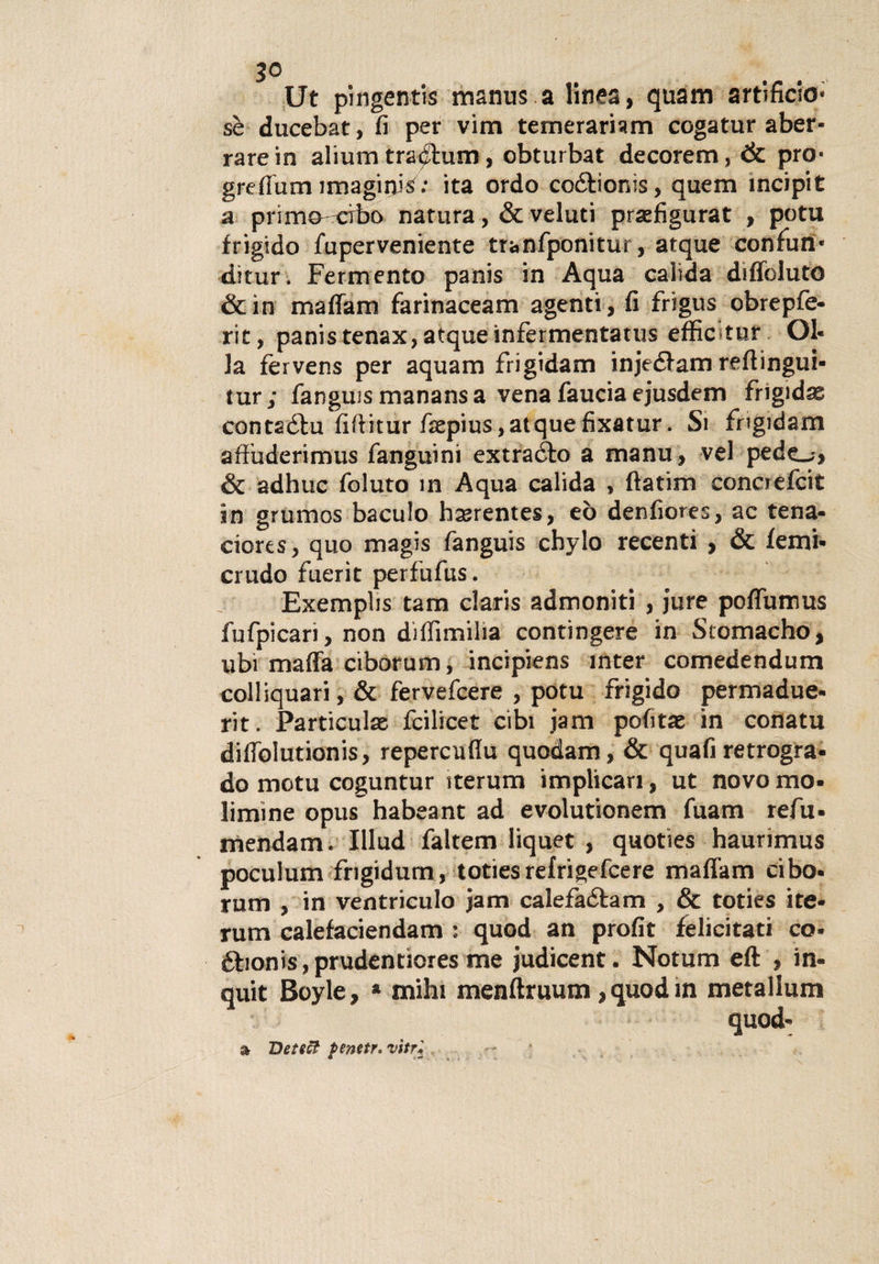 3° Ut pingentis manus a linea, quam artificio- sè ducebat, fi per vim temerariam cogatur aber¬ rare in alium trachini, obturbat decorem, &amp; prò- grefium imaginis: ita ordo coótionìs, quem ìncipit a primo cibo natura, &amp; veluti praefigurat , potu frigido fuperveniente tranfponitur, atque confun- ditur. Fermento panis in Aqua calida diflbluto &amp;in maffam farinaceam agenti, fi frigus obrepfe- rit, panis tenax, atque infermentatus effic tur Ol¬ la fervens per aquam frigidaiti injediam reftingui- tur; fanguismanansa venafauciaejusdem fngidas contaófu fiftitur faepius,atquefixatur. Si frigidaiti afiuderimus fanguini extraéfo a manu, vel pedo, &amp; adhuc foluto in Aqua calida , ftatim concrefcit in grumos baculo bssrentes, eò denfiores, ac tena- ciores, quo magis fanguis cbylo recenti , &amp; lenii- crudo fuerit perfufus. Exemplis tam Claris admoniti , jure poflumus fufpicari, non diflìmilia contingere in Stomacho, ubi mafia ciborum, incipiens inter comedendum colliquari, &amp; fervefcere , potu frigido permadue- rit. Particulae fcilicet cibi jam pofitae in conatu dilfolutionis, repercufiu quodam, &amp; quali retrogra¬ do motu coguntur iterum implicari, ut novo mo- limine opus habeant ad evolutionem fuam refu- mendam. Illud faltem liquet , quoties haurimus poculum frigidum, toties refrigefcere malfarti cibo- rum , in ventriculo jam calefadtam , &amp; toties ite- rum calefaciendam : quod an profit felicitati co- £bonis,prudentiores me judicent. Notum eft , in- quit Boyle, * mihi menftruum, quod in metallum quod- &amp; Det eòi fenetr. vitr•