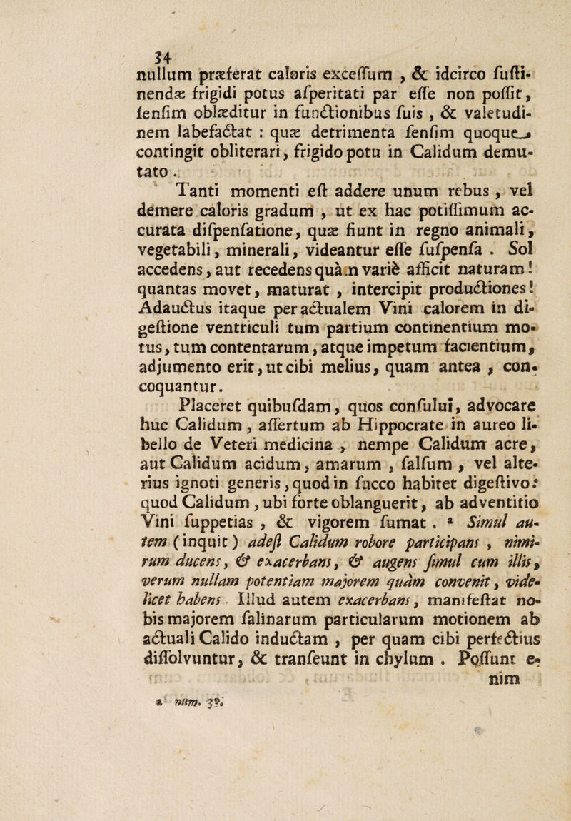 nullum prasferat caloris exceffum , &amp; idcirco furti- nendss frigidi potus afperitati par effe non poffit, fenfim oblaeditur in fun&amp;ionibus fuis , &amp; valetudi- nem labefaélat : quas detrimenta fenfim quoque^» contingit obliterari, frigido potu in Calìdum demu¬ tato . Tanti momenti eft addere unum rebus , vel demere caloris gradum , ut ex hac potiffimum ac¬ curata difpenfatione, quae fiunt in regno animali, vegetabili, minerali, videantur effe fufpenfa . Sol accedens,aut recede ns qua n va riè afficit naturami quantas movet, maturar , intercipit produ&amp;iones ! Adau&amp;us itaque peraélualem Vini calorem in di- geftione ventriculi tum partium continentium mo* tus, tum contentarum, atque impetum facientium, adjumento erit,utcibi melius, quarti antea , con* coquantur. Placeret quibufdam, quos confului, advocare huc Calidum , aflertum ab Hippocrate in aureo li¬ bello de Veteri medicina , nempe Calidum acre, aut Calidum acidum, amarum , falfum , vel alte* rius ignoti generis, quod in fucco habitet digeftivo.* quod Calidum , ubi forte oblanguerit, ab adventitio Vini fuppetias , &amp; vigorem fumat. * Simul att¬ ieni (inquit) adejl Calidum robore particìpans , nimi- rum ducens, &amp; exacerbans, &amp; augens fmul cum ìllis, verum nullam potentìam majorem quam conventi, vide- lìcet habens, Xllud autem exacerbans, marnifefìat no- bis majorem falinarutn particularum motionem ab attuali Calido induCtam , per quam cibi perfeéhus diflòlvuntur, &amp; tranfeunt in cbylum . Fortune e* nim &amp; ntm, J?*