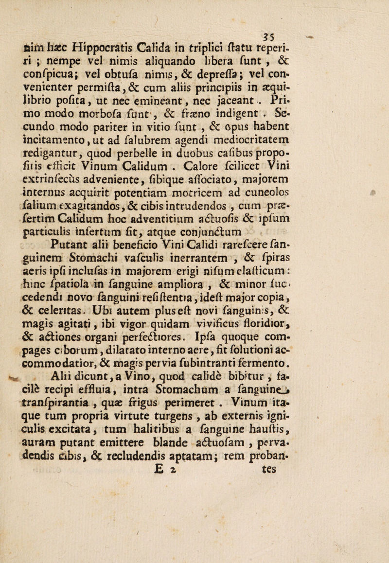 nim hsec Hippocratis Calida in triplici flatu reperì- ri ; nempe vel nimis aliquando libera funt , &amp; confpicua; vel obtufa nimis, &amp; depreffa; vel con- venienter permifta, &amp; cum aliis principiis in squi¬ librio polita, ut nec emineant, nec jaceant . Pri¬ mo modo morbofa funt', &amp; frano indigent . Se- cundo modo pariter in vitio funt , &amp; opus habent incitamento, ut ad falubrem agendi mediocritatem redigantur, quod perbelle in duobus cafibuspropo- fiiis efficit Vinum Calidum . Calore fcilicet Vini extrinfècùs adveniente, fibique alfociato, majorem internus acquirit potentiam motricem ad cuneolos faliumexagitandos,&amp;cibisintrudendos , cum prte- fertim Calidum hoc adventitium aétuofis &amp; ipfum particulis infertum fit, atque conjundìum Putant alii beneficio Vini Calidi rarefcere fan- guinem Stomachi vafculis inerrantem , &amp; fpiras aeris ipfi inclufas in majorem erigi nifumelafticum : hinc fpatiolà in fanguine ampliora , &amp; minor lue- cedendi novo fànguini refiftentia,ideft major copia, &amp; celeritas. Ubi autem pluseft novi fanguims, &amp; magis agitati, ibi vigor quidam vivificus floridior, &amp; aéfiones organi perfedhores. Ipfa quoque coiti- pages ciborum, dilatato interno aere, fit folutioni ac- commodatior, &amp; magis pervia fubintranti fermento. Ahi dicunt,a Vino, quod calidè bibitur , fa¬ ci lè recipi effiuia, intra Stomachum a fanguine_# tranfpìrantia , quae frigus perimeret. Vinum ita- que tum propria virtute turgens , ab externis igni* culis excitata, tum halitibus a fanguine hauftis, auram putant emittere blande a&amp;uofam , perva¬ dendo cibis, &amp; recludendis aptatam; rem proban- £ % tes