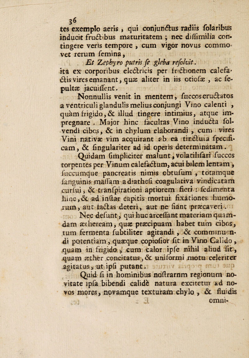 tes exemplo aeris , qui conjun&amp;us radiis folaribus inducit fruéttbus maturitatem ; nec dillimilia con¬ tingere veris tempore , curri vigor novus ccmmo vet rerum /emina, Et Zepbyro putrii fe gleba refolvit. ita ex corporibus eleétrìcis per fnóhonem calefà' étis viresemanant, quae aliter in iis otiofse , ac fe- pultse jacuì/Tent. Nonnullis venit in mentem, fuccoseructatos a ventriculi glandulis melius conjungi Vino calenti , quàm frigido,&amp; illud tingere intimius, atque im¬ pregnare . Major hinc faculras Vino induéta fol- vendi cibcs, &amp; in cbylum elaborandi , cum vires Vini nativa vim acquirant ab ea tinéluia fpecsfi- cam, &amp; fingulariter ad id operis determinatalo. Quidam Gmpliciter malunt,volatilrfari fuccos torpenres per Vinum calefaétum, acuì bilem Ientam , fuccumque pancreatis nimis obtufum , totamque fanguinis ma/Tam adiathefi coagulativa vmdicatam curfui, &amp; trànfpirationi aptiorem fieri : fedimenta hinc, &amp; ad inftar capi ti s mortui fixationes humo- rum, aut faélas deteri, aut ne fiant prsecaveri. Nec defunt, qui huc arceflant materiam quam- dam aetheream, quas prascipuam habet tum cibos, tum fermenta fubtiliter agitandi , &amp; cortiminuen- di potentiam, quaeque copiofior fit in Vino Calido, quam in frigido , cum calor ipfe nifaii aliud fit, quam zther concitatus, &amp; uniformi motu celeriter agitatus, ut ipfi putant. Quid fi in hominibus noftrarnm regionum no¬ vitate ìpfa bibendi calidè natura excitetur ad no- vos mores, novamque texturam cbylo , &amp; fluidis ornai-