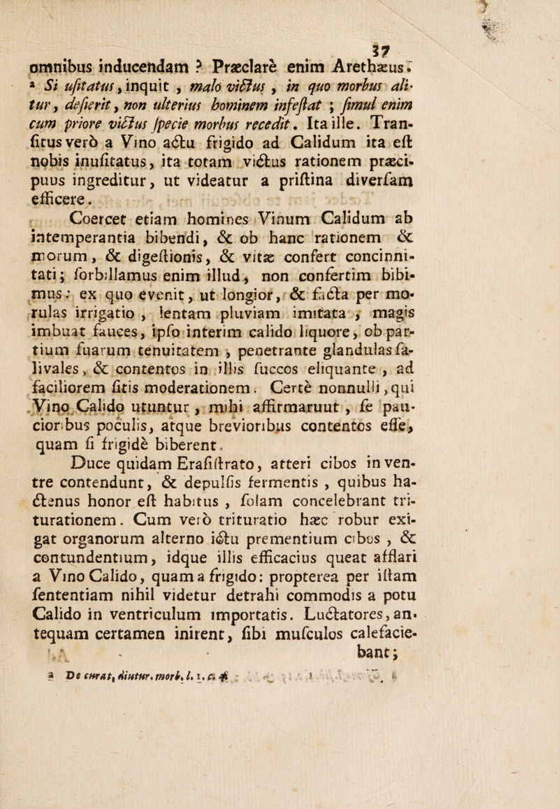 3? omnibus inducendam ? Praeclarè enim Arethasus- 2 Si ufeatus y inquit , malo vìSìus, in quo morbus ali- tur , deferti , non ulterìus hominem infejìat ; fìmul enim cum priore viEìus fpecie morbus recedìt. Itaille. Tran- fitusverò a Vino aèlu frigido ad Calidum ita eft nobis inufitatus, ita totam viélus rationem prasci- puus ingreditur, ut videatur a priftina diverfam efficere. Coercet etiam homines Vinum Calidum ab intemperantia bibendi, &amp; ob hanc rauonem &amp; niorum, &amp; digeftionis, &amp; vitas confert concinni- tati; forhdlamus enim illud, non confertim bibi- mus; ex quo evenir, ut longior, &amp; fi èia per mo- rulas irrigatio , lentam pluviam imitata , magis imbuat fauees, ipfo interim calido liquore, ob par¬ timi! fuarum tenuitatem , penetrante glandulasfa- livales, &amp; contentos in ilUs fuccos eliquante , ad faciliorem fitis moderationem. Certè nonnulli ,qui Vino Calido utuntur, mihi affirmaruut , fe pau- cionbus poculis, atque brevioribus contentos efte&gt; quam fi fngidè biberent» Duce quidam Erafiftrato, atteri cibos in ven¬ tre contendunt, &amp; depulfis fermentis , quibus ha- èlenus honor eft habitus , folam concelebrant tri- turationem. Cum vero trituratio hxc robur exi- gat organorum alterno ièlu prementium abos , &amp; contundentmm, idque illis efficacius queat afflari a Vino Calido, quam a frigido: propterea per iftam fententiam nihil videtur detraili commodis a potu Calido in ventriculum importati. Luélatores,an» tequam certamen inirent, fibi mufculos calefacie- bant ; i- * a De curati dihtur, mori, L i, r. &amp; .? ^