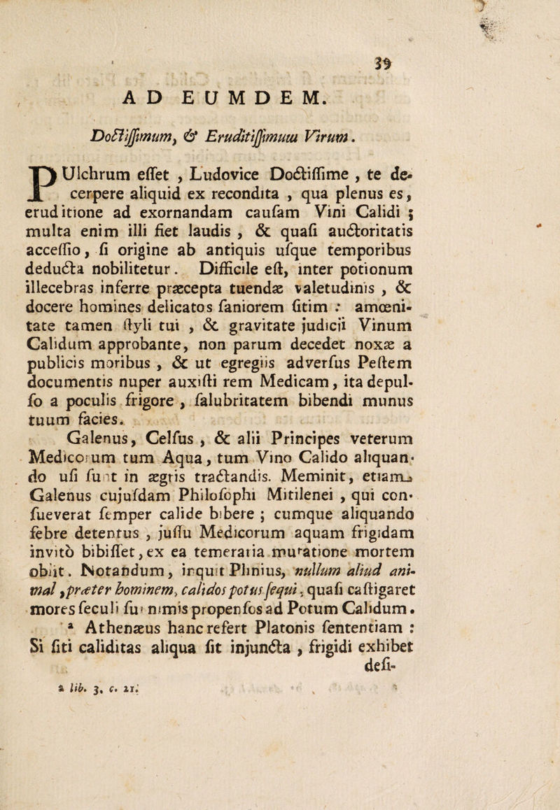 AD EUMDEM. DoH/jfmum, &amp; EruditìJJmuiu Vìrum. PUichrum effet , Ludovice Doétiffime , te de* cerpere aliquid ex recondita , qua plenus es, eruditione ad exornandam caufam Vini Calidi ; multa enim illi fiet laudis , &amp; quali auéioritatis accelfio, fi origine ab antiquis ufque temporibus deduéta nobilitetur. Difficile eft, inter potionum illecebras inferre praecepta tuendse valetudine , &amp; docere homines delicatos faniorem Gtim : amceni- tate tamen ftyli tui , &amp; gravitate judicii Vinum Calidum approbante, non parum deceder noxas a publicis moribus , &amp; ut egregìis adverfus Peftem documentis nuper auxffii rem Medicam, ita depul- fo a poculis frigore , falubritatem bibendi munus tuum fàcies. Galenus, Celfus , &amp; alii Principes veterum Medicorum tum Aqua, tum Vino Calido acquan¬ do ufi funt in aegris traélandis. Meminìt, enarri.» Galenus cujufdam Philofophi Mitilenei , qui con¬ file verat ftmper calide bibere ; cumque aliquando fèbre detentus , jufiu Medicorum aquam frigidam invitò bibidet,ex ea temeraria muratione mortem obiit. Notandum, irquit Plinius, nullum aliud ani¬ mai rfrceter hominem, calidospotus[equi, quali caftigaret moresfeculi fui mmispropenfosad PotumCalidum. a Athenaeus hancrefert Platonis fententiam : Si liti caliditas aliqua fit injunéta , frigidi exhibet defi-