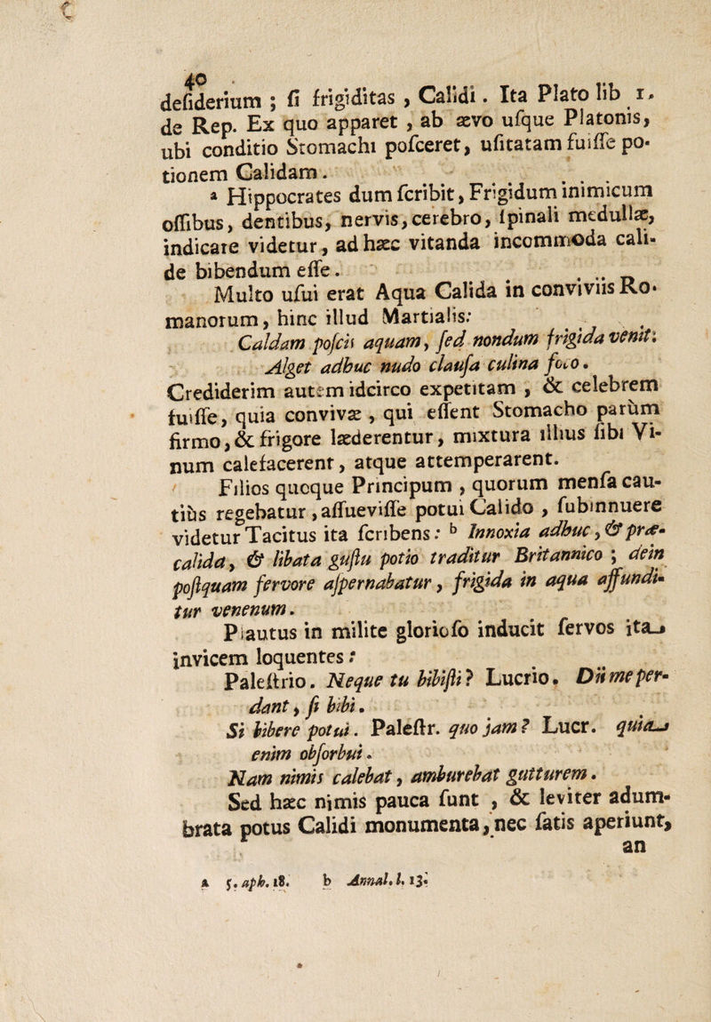 ■« defiderium ; fi frigiditas , Calìdi. Ita Plato Iib r» de Rep. Ex quo apparet , ab aevo ufque Platoms, ubi conditio Stomachi pofceret, ufitatamfuiffe pò- tionem Calidam. ... * Hippocrates dum fcribit, Frigidum ìnimicum oflìbus, déntibus, nervis,cerebro, ipinaìi medullae, indicate videtur, adhsec vitanda inccmmoda cad¬ de bibendum effe. . .. Multo ufui erat Aqua Galida in convivus Ro* manorum, bine illud Martiaiis.1 Caldani pofch aquam, fed nondum frigida votiti Alget adbuc nudo claufa culina foco» Crediderim autem idcirco expetitam , &amp; celebrerei fuiffe, quia conviva , qui effent Stomacho parùm firmo,Scfrigore laederentur, mixtura lilms fibi Vi- num calefacerent , atque attemperarent. Filios quoque Principum , quorum menfa cau- t\hs regebatur &gt; affueviffe potui Caiido , fubmnuere videtur Tacitus ita fcribens: b Innoxia adbuc &gt; &amp;pr&lt;e* caììda, é libata gufiu potio tradiiur Britannico ; dein pojlquam fervore ajpernabatur, frigida in aqua affundi- tur venenum. Pìautus in milite gloriofo inducit fervos ita-# invicem loquentes : Paleftrio. Neque tu bibifti ? Lucrio. Diimeper- dant y fi libi. Si libere potui. Paleftr. quotami Lucr. quièta enim obforbut* Nam nitnis calebat y amburebat gutturem. Sed haec nimis pauca funt 5 &amp; leviter adum* brata potus Calidi monumenta, nec fatis aperiunt, an a aph. 18. b Annuitili*