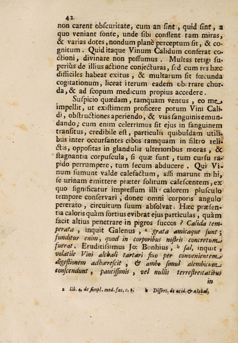 non carent obfcuritate, cum an fint, quid fine, a quo veniant fonte, unde (ibi conflent tarn miras, &amp;c varias dotes, nondum planè perceptum fit, &amp; co-* gnitum . Quiditaque Vinum Calìdum conferai co- (Slioni, divinare non poffumus . Multas tetigi fu- periùs de illiusaélione conjeóluras, fed cum reshxc difficiles habeat exitus , &amp; multarum fit fcecunda cogitationum, liceat iterum eadem oberare chor- da,&amp; ad fcopum medicum propius accedere. Sufpicio quaedam, tamquam ventus , eo mo impellit, ut exiftimem proficere potum Vini Cab- di, obfhuétionesaperiendo, &amp; viasfanguinisemun- dando; cum emm celerrimus fit ejus in fanguinem tranfitus, credibile eft, particulis qmbufdam utili- bus inter occurfantes cibos tamquam in filtro reli. ébs, oppofitas in glandulis ultenoribus moras , &amp; ftagnantia corpufcula, fi qux funt , tum curfu ra- pido perrumpere, tum fecum abducere . Qui Vi. num fumunt valde calefaéium, affi marunt m hi, fé urinam emittere praster foli tum calefcentem,ex quo fignificatur impreffum illi calorem plufculo tempore confervari , donec omni corporis angulo pererato , circuitati! iuum abfolvati Haec praefen* ria caloris quam fòrtms evibrat ejus particulas, quàm hot altius penetrare in pigros fuccos l Caltela tem• perata , inquit Galenus , a grata amicaque funt ; ftmditur emm, qnod in corportbus nojìris concretunuj fuerat. Eruditifsimus Jo: Bonhius , h fai, inquit, volatile Vini olchalt tartari Jixo per convenient etn^» digeftionem adb&lt;erefcit , &amp; ambe ftmul alèmbicuvLa ionjcendunt, paucifftmìs , vel nullis terreflmtatibus in * iih. * àefimfU med.fac* c. t. h Diftrt. dg *cid. &amp;